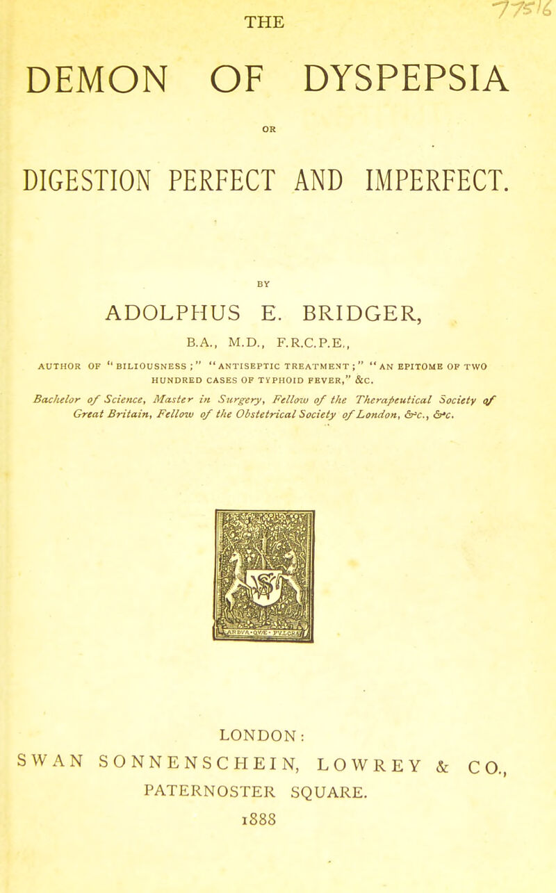 DEMON OF DYSPEPSIA OR DIGESTION PERFECT AND IMPERFECT. BY ADOLPHUS E. BRIDGER, B.A., M.D., F.R.C.P.E,, AUTHOR OF BILIOUSNESS;  ANTISEPTIC TREATMENT ;   AN EPITOME OP TWO HUNDRED CASES OF TYPHOID FEVER, &C. Bachelor of Science, Master in Surgery, Fellow of the Therapeutical Society of Great Britain, Fellow of the Obstetrical Society of London, <5^c, c5r*c. LONDON: SWAN SONNENSCHEIN, LOWREY & CO., PATERNOSTER SQUARE. 1S88