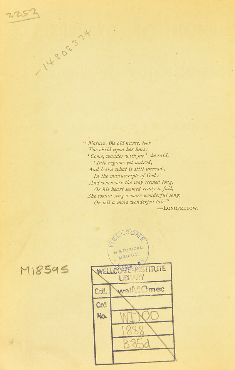  Nature, the old nurse, took The child tipon her knee: ' Come, wander withjne,' she said, ' Into regions yet untrod, And learn -what is still unread; In the manuscripts of God:' And whenever the way seemed long, Or his heart seemed ready to fail, She zvould sing a more wonderful song, Or tell a more wonderful tale. —Longfellow.