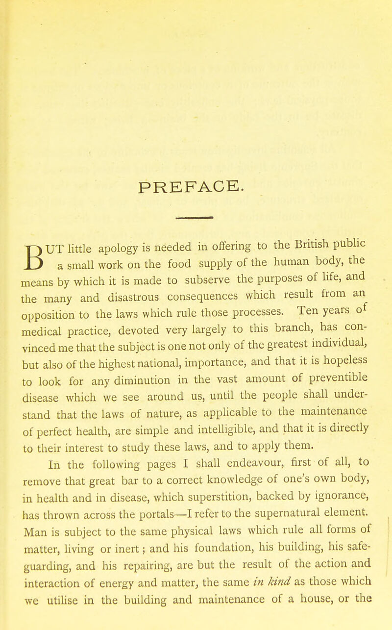 PREFACE. BUT little apology is needed in offering to the British public a small work on the food supply of the human body, the means by which it is made to subserve the purposes of life, and the many and disastrous consequences which result from an opposition to the laws which rule those processes. Ten years of medical practice, devoted very largely to this branch, has con- vinced me that the subject is one not only of the greatest individual, but also of the highest national, importance, and that it is hopeless to look for any diminution in the vast amount of preventible disease which we see around us, until the people shall under- stand that the laws of nature, as applicable to the maintenance of perfect health, are simple and intelligible, and that it is directly to their interest to study these laws, and to apply them. In the following pages I shall endeavour, first of all, to remove that great bar to a correct knowledge of one's own body, in health and in disease, which superstition, backed by ignorance, has thrown across the portals—I refer to the supernatural element. Man is subject to the same physical laws which rule all forms of matter, living or inert; and his foundation, his building, his safe- guarding, and his repairing, are but the result of the action and interaction of energy and matter, the same in kind as those which we utilise in the building and maintenance of a house, or the