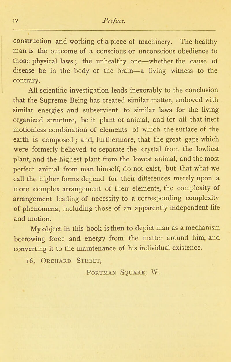 construction and working of a piece of machinery. The healthy man is the outcome of a conscious or unconscious obedience to those physical laws; the unhealthy one—whether the cause of disease be in the body or the brain—a living witness to the contrary. All scientific investigation leads inexorably to the conclusion that the Supreme Being has created similar matter, endowed with similar energies and subservient to similar laws for the living organized structure, be it plant or animal, and for all that inert motionless combination of elements of which the surface of the earth is composed; and, furthermore, that the great gaps which were formerly believed to separate the crystal from the lowliest plant, and the highest plant from the lowest animal, and the most perfect animal from man himself, do not exist, but that what we call the higher forms depend for their differences merely upon a more complex arrangement of their elements, the complexity of arrangement leading of necessity to a corresponding complexity of phenomena, including those of an apparently independent life and motion. My object in this book is then to depict man as a mechanism borrowing force and energy from the matter around him, and converting it to the maintenance of his individual existence. 16, Orchard Street, portman squark, w.