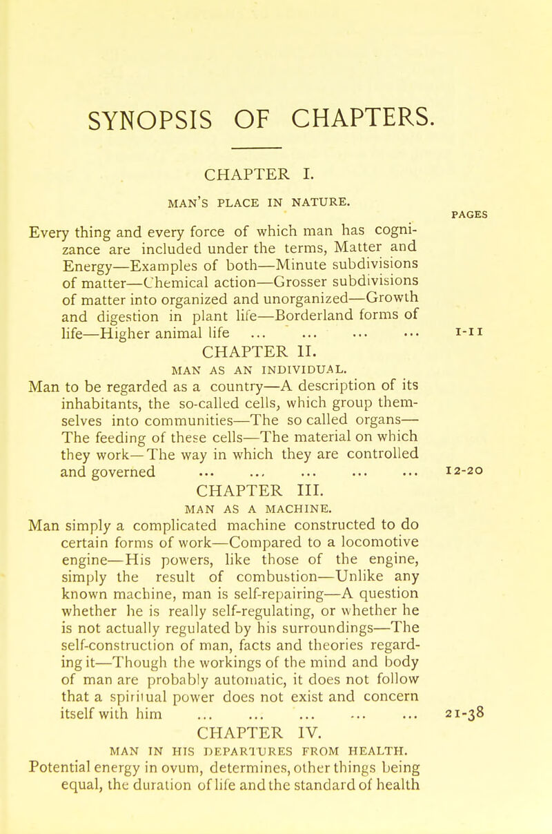 SYNOPSIS OF CHAPTERS. CHAPTER I. man's place in nature. PAGES Every thing and every force of which man has cogni- zance are included under the terms, Matter and Energy—Examples of both—Minute subdivisions of matter—Chemical action—Grosser subdivisions of matter into organized and unorganized—Growth and digestion in plant life—Borderland forms of life—Higher animal life ... ... ... ••• i-n CHAPTER II. MAN AS AN INDIVIDUAL. Man to be regarded as a country—A description of its inhabitants, the so-called cells, which group them- selves into communities—The so called organs— The feeding of these cells—The material on which they work—The way in which they are controlled and governed • •• ... ... ... ••• 12-20 CHAPTER III. MAN AS A MACHINE. Man simply a complicated machine constructed to do certain forms of work—Compared to a locomotive engine—His powers, like those of the engine, simply the result of combustion—Unlike any known machine, man is self-repairing—A question whether he is really self-regulating, or whether he is not actually regulated by his surroundings—The self-construction of man, facts and theories regard- ing it—Though the workings of the mind and body of man are probably automatic, it does not follow that a spiriiual power does not exist and concern itself with him ... ... ... ... ... 21-38 CHAPTER IV. MAN IN HIS DEPARTURES FROM HEALTH. Potential energy in ovum, determines, other things being equal, the duration of life and the standard of health
