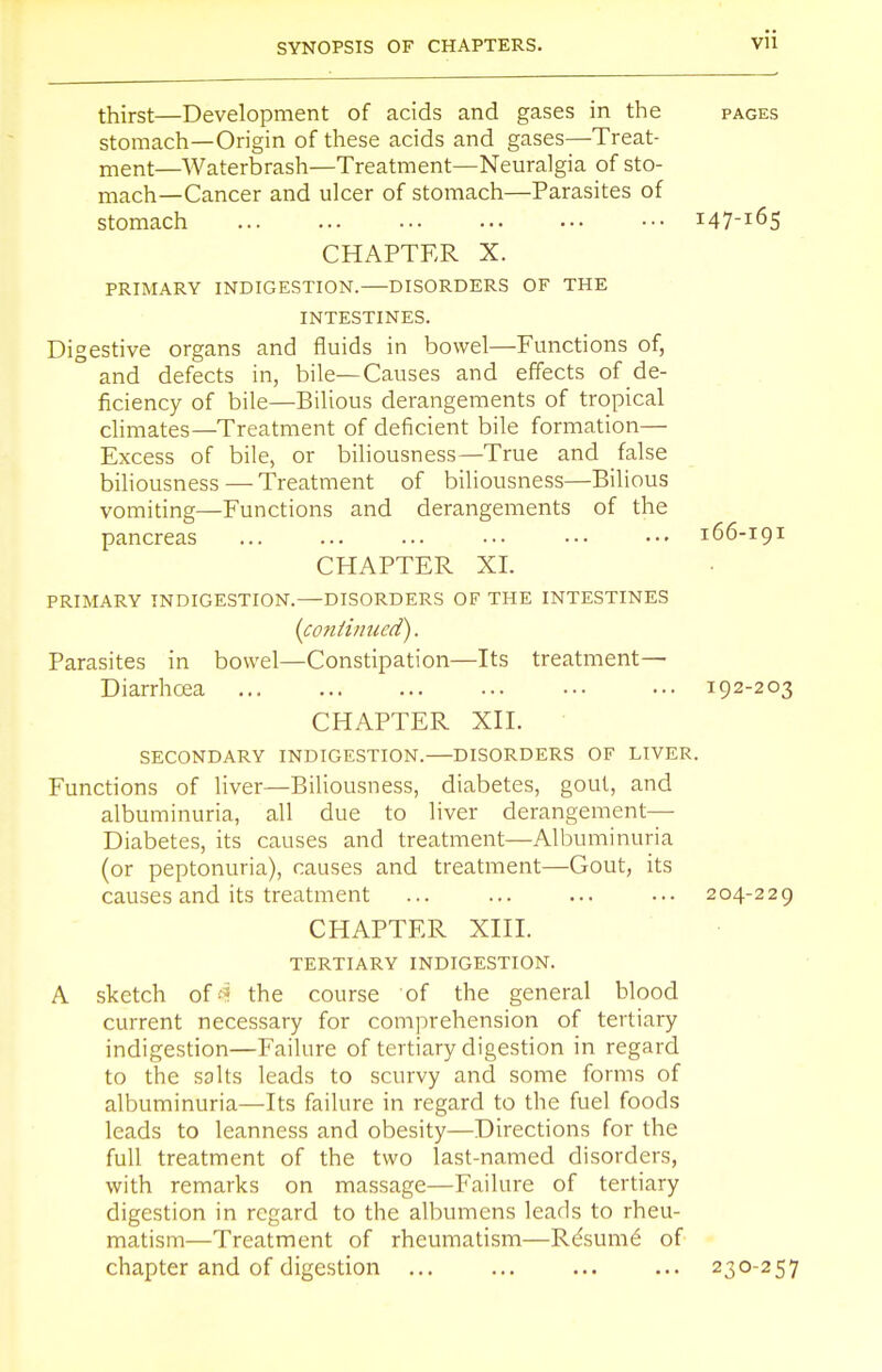 thirst—Development of acids and gases in the pages stomach—Origin of these acids and gases—Treat- ment—Waterbrash—Treatment—Neuralgia of sto- mach—Cancer and ulcer of stomach—Parasites of stomach !47-l6S CHAPTER X. PRIMARY INDIGESTION. DISORDERS OF THE INTESTINES. Digestive organs and fluids in bowel—Functions of, and defects in, bile—Causes and effects of de- ficiency of bile—Bilious derangements of tropical climates—Treatment of deficient bile formation— Excess of bile, or biliousness—True and false biliousness — Treatment of biliousness—Bilious vomiting—Functions and derangements of the pancreas ... ... ... ••• ••• ••• 166-191 CHAPTER XI. PRIMARY INDIGESTION.—DISORDERS OF THE INTESTINES (continued). Parasites in bowel—Constipation—Its treatment— Diarrhoea ••• 192-203 CHAPTER XII. SECONDARY INDIGESTION. DISORDERS OF LIVER. Functions of liver—Biliousness, diabetes, gout, and albuminuria, all due to liver derangement— Diabetes, its causes and treatment—Albuminuria (or peptonuria), causes and treatment—Gout, its causes and its treatment ... 204-229 CHAPTER XIII. TERTIARY INDIGESTION. A sketch of4i the course of the general blood current necessary for comprehension of tertiary indigestion—Failure of tertiary digestion in regard to the salts leads to scurvy and some forms of albuminuria—Its failure in regard to the fuel foods leads to leanness and obesity—Directions for the full treatment of the two last-named disorders, with remarks on massage—Failure of tertiary digestion in regard to the albumens leads to rheu- matism—Treatment of rheumatism—Re'sume' of chapter and of digestion ... ... ... ... 230-257