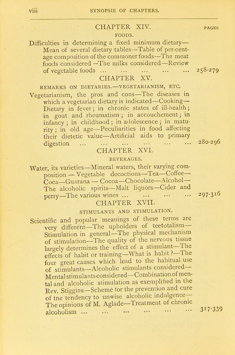 CHAPTER XIV. pages FOODS. Difficulties in determining a fixed minimum dietary— Mean of several dietary tables—Table of percent- age composition of the commoner foods—The meat foods considered —The milks considered—Review of vegetable foods ... 258-279 CHAPTER XV. REMARKS ON DIETARIES.—VEGETARIANISM, ETC. Vegetarianism, the pros and cons—The diseases in which a vegetarian dietary is indicated—Cooking— Dietary in fever; in chronic states of ill-health; in gout and rheumatism; in accouchement; in infancy; in childhood; in adolescence; in matu- rity ; in old age—Peculiarities in food affecting their dietetic value—Artificial aids to primary digestion 280-296 CHAPTER XVI. BEVERAGES. Water, its varieties—Mineral waters, their varying com- position — Vegetable decoctions—Tea—Coffee— Coca—Guarana — Cocoa—Chocolate—Alcohol— The alcoholic spirits—Malt liquors—Cider and perry—The various wines ... ••• 297-316 CHAPTER XVII. STIMULANTS AND STIMULATION. Scientific and popular meanings of these terms are very different—The upholders of teetotahsm— Stimulation in general—The physical mechanism of stimulation—The quality of the nervous tissue largely determines the effect of a stimulant—The effects of habit or training—What is .habit ?—The four great causes which lead to the habitual use of stimulants—Alcoholic stimulants considered- Mental stimulants considered—Combination of men- tal and alcoholic stimulation as exemplified in the Rev. Stiggins—Scheme tor the prevention and cure of tne tendency to unwise alcoholic indulgence— The opinions of M. Aglade—Treatment of chronic alcoholism 317-339