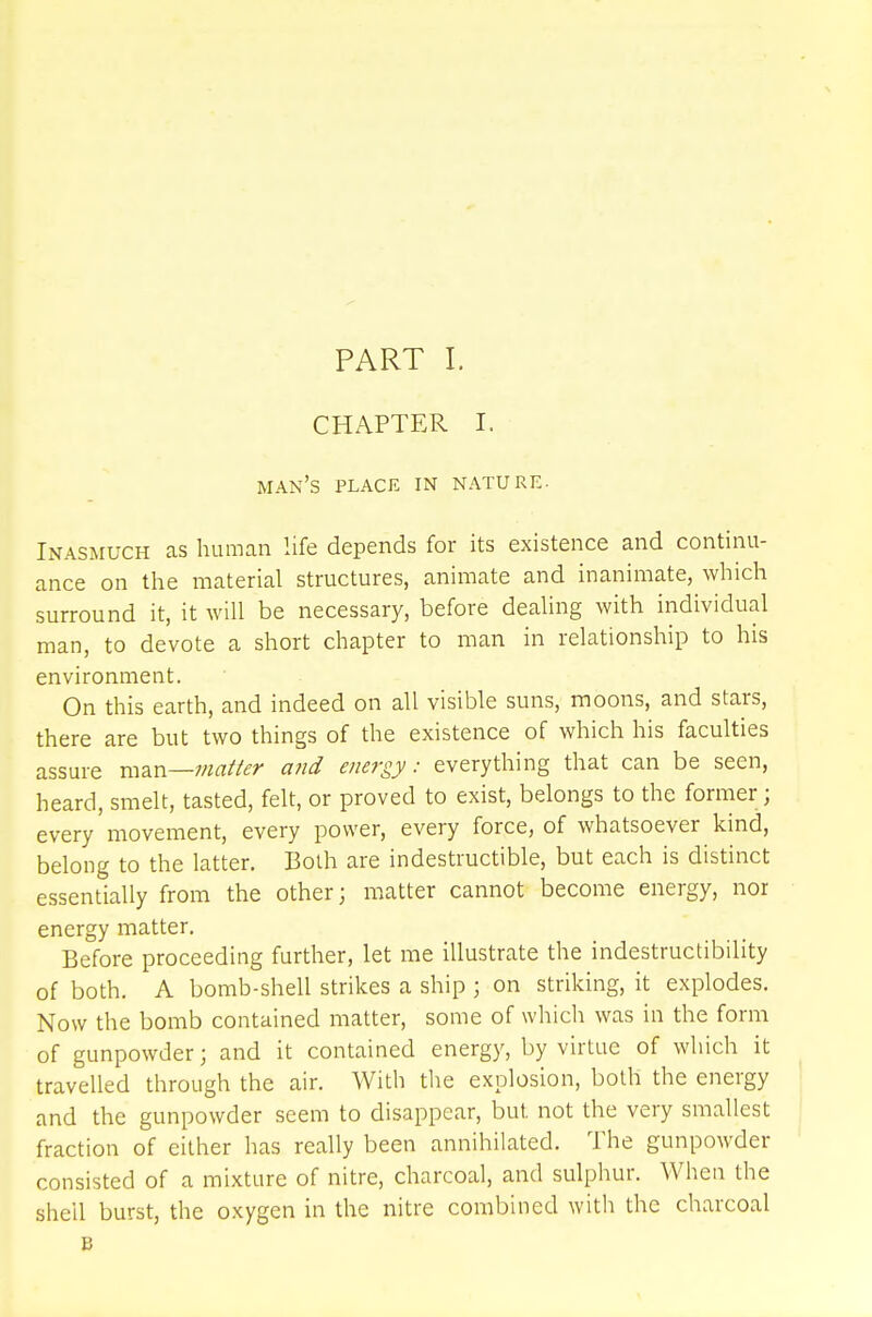 CHAPTER I. man's place in nature. Inasmuch as human life depends for its existence and continu- ance on the material structures, animate and inanimate, which surround it, it will be necessary, before dealing with individual man, to devote a short chapter to man in relationship to his environment. On this earth, and indeed on all visible suns, moons, and stars, there are but two things of the existence of which his faculties assure man—matter and energy: everything that can be seen, heard, smelt, tasted, felt, or proved to exist, belongs to the former ; every movement, every power, every force, of whatsoever kind, belong to the latter. Both are indestructible, but each is distinct essentially from the other; matter cannot become energy, nor energy matter. Before proceeding further, let me illustrate the indestructibility of both. A bomb-shell strikes a ship ; on striking, it explodes. Now the bomb contained matter, some of which was in the form of gunpowder; and it contained energy, by virtue of which it travelled through the air. With the explosion, both the energy and the gunpowder seem to disappear, but. not the very smallest fraction of either has really been annihilated. The gunpowder consisted of a mixture of nitre, charcoal, and sulphur. When the shell burst, the oxygen in the nitre combined with the charcoal B