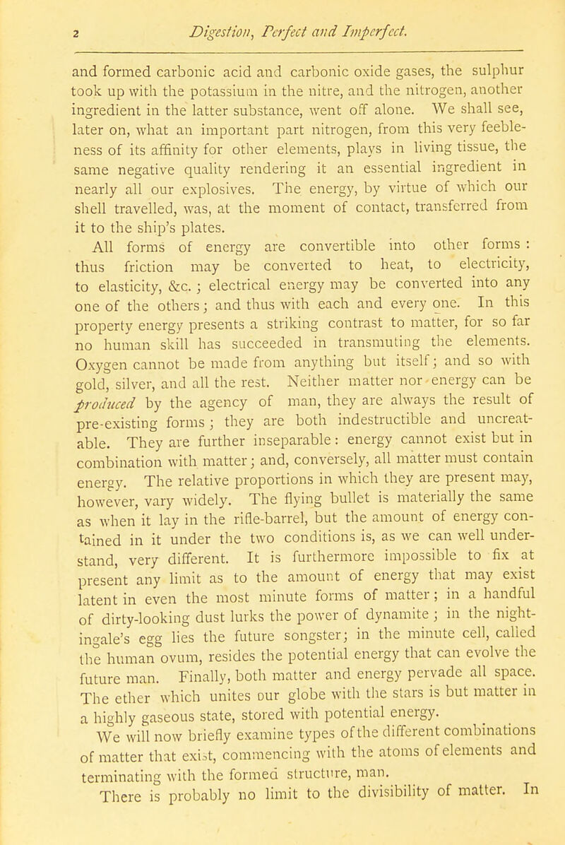 and formed carbonic acid and carbonic oxide gases, the sulphur took up with the potassium in the nitre, and the nitrogen, another ingredient in the latter substance, went off alone. We shall see, later on, what an important part nitrogen, from this very feeble- ness of its affinity for other elements, plays in living tissue, the same negative quality rendering it an essential ingredient in nearly all our explosives. The energy, by virtue of which our shell travelled, was, at the moment of contact, transferred from it to the ship's plates. All forms of energy are convertible into other forms : thus friction may be converted to heat, to electricity, to elasticity, &c. ; electrical energy may be converted into any one of the others; and thus with each and every one. In this property energy presents a striking contrast to matter, for so far no human skill has succeeded in transmuting the elements. Oxygen cannot be made from anything but itself; and so with gold, silver, and all the rest. Neither matter nor energy can be produced by the agency of man, they are always the result of pre-existing forms; they are both indestructible and uncreat- able. They are further inseparable: energy cannot exist but in combination with matter; and, conversely, all matter must contain energy. The relative proportions in which they are present may, however, vary widely. The flying bullet is materially the same as when it lay in the rifle-barrel, but the amount of energy con- tained in it under the two conditions is, as we can well under- stand, very different. It is furthermore impossible to fix at present any limit as to the amount of energy that may exist latent in even the most minute forms of matter; in a handful of dirty-looking dust lurks the power of dynamite ; in the night- ingale's egg lies the future songster; in the minute cell, called the human ovum, resides the potential energy that can evolve the future man. Finally, both matter and energy pervade all space. The ether which unites our globe with the stars is but matter in a highly gaseous state, stored with potential energy. We will now briefly examine types of the different combinations of matter that exist, commencing with the atoms of elements and terminating with the formed structure, man. There is probably no limit to the divisibility of matter. In