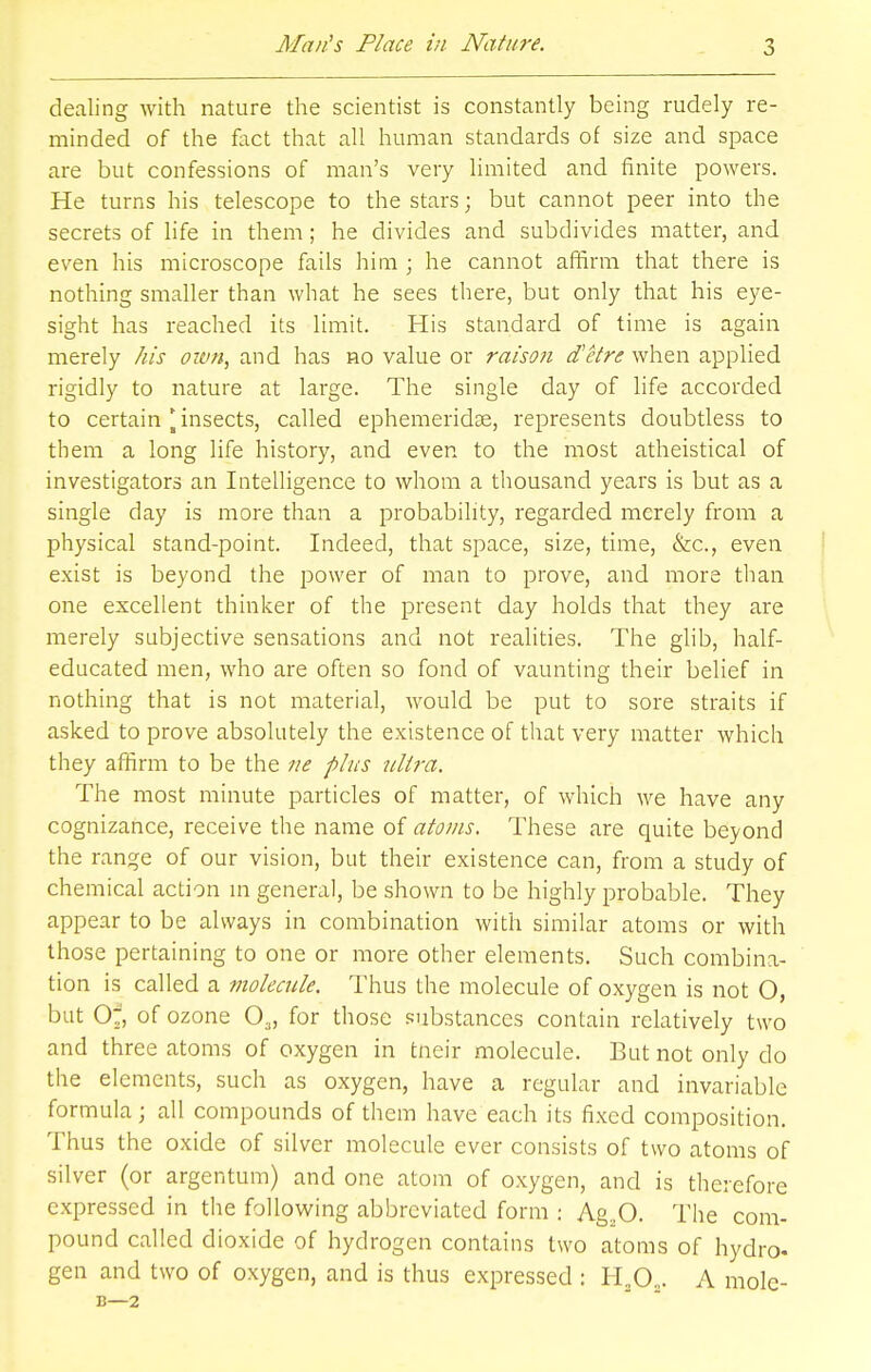 dealing with nature the scientist is constantly being rudely re- minded of the fact that all human standards of size and space are but confessions of man's very limited and finite powers. He turns his telescope to the stars; but cannot peer into the secrets of life in them; he divides and subdivides matter, and even his microscope fails him ; he cannot affirm that there is nothing smaller than what he sees there, but only that his eye- sight has reached its limit. His standard of time is again merely his own, and has no value or raison d'etre when applied rigidly to nature at large. The single day of life accorded to certain [insects, called ephemeridae, represents doubtless to them a long life history, and even to the most atheistical of investigators an Intelligence to whom a thousand years is but as a single day is more than a probability, regarded merely from a physical stand-point. Indeed, that space, size, time, &c, even exist is beyond the power of man to prove, and more than one excellent thinker of the present day holds that they are merely subjective sensations and not realities. The glib, half- educated men, who are often so fond of vaunting their belief in nothing that is not material, would be put to sore straits if asked to prove absolutely the existence of that very matter which they affirm to be the ne plus ultra. The most minute particles of matter, of which we have any cognizance, receive the name of atoms. These are quite beyond the range of our vision, but their existence can, from a study of chemical action in general, be shown to be highly probable. They appear to be always in combination with similar atoms or with those pertaining to one or more other elements. Such combina- tion is called a molecule. Thus the molecule of oxygen is not O, but O^, of ozone 03, for those substances contain relatively two and three atoms of oxygen in tneir molecule. But not only do the elements, such as oxygen, have a regular and invariable formula; all compounds of them have each its fixed composition. Thus the oxide of silver molecule ever consists of two atoms of silver (or argentum) and one atom of oxygen, and is therefore expressed in the following abbreviated form : Ag.,0. The com- pound called dioxide of hydrogen contains two atoms of hydro, gen and two of oxygen, and is thus expressed : H.O.. A mole- B—2