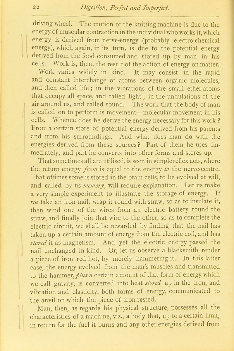 driving-wheel. The motion of the knitting-machine is due to the energy of muscular contraction in the individual who works it, which energy is derived from nerve-energy (probably electro-chemical energy), which again, in its turn, is due to the potential energy derived from the food consumed and stored up by man in his cells. Work is, then, the result of the action of energy on matter. Work varies widely in kind. It may consist in the rapid and constant interchange of atoms between organic molecules, and then called life ; in the vibrations of the small ether-atoms that occupy all space, and called light • in the undulations of the air around us, and called sound. The work that the body of man is called on to perform is movement—molecular movement in his cells. Whence does he derive the energy necessary for this work ? From a certain store of potential energy derived from his parents and from his surroundings. And what does man do with the energies derived from these sources ? Part of them he uses im- mediately, and part he converts into other forms and stores up. That sometimes all are utilised,is seen in simplerefiex acts, where the return energy from is equal to the energy to the nerve-centre. That oftimes some is stored in the brain-cells, to be evolved at will, and called by us memory, will require explanation. Let us make a very simple experiment to illustrate the storage of energy. If we take an iron nail, wrap it round with straw, so as to insulate it, then wind one of the wires from an electric battery round the straw, and finally join that wire to the other, so as to complete the electric circuit, we shall be rewarded by finding that the nail has taken up a certain amount of energy from the electric coil, and has stored it as magnetism. And yet the electric energy passed the nail unchanged in kind. Or, let us observe a blacksmith render a piece of iron red hot, by merely hammering it. In this latter case, the energy evolved from the man's muscles and transmitted to the hammer,a certain amount of that form of energy which we call gravity, is converted into heat stored up in the iron, and vibration and elasticity, both forms of energy, communicated to the anvil on which the piece of iron rested. Man, then, as regards his physical structure, possesses all the characteristics of a machine, viz., a body that, up to a certain limit, in return for the fuel it burns and any other energies derived from
