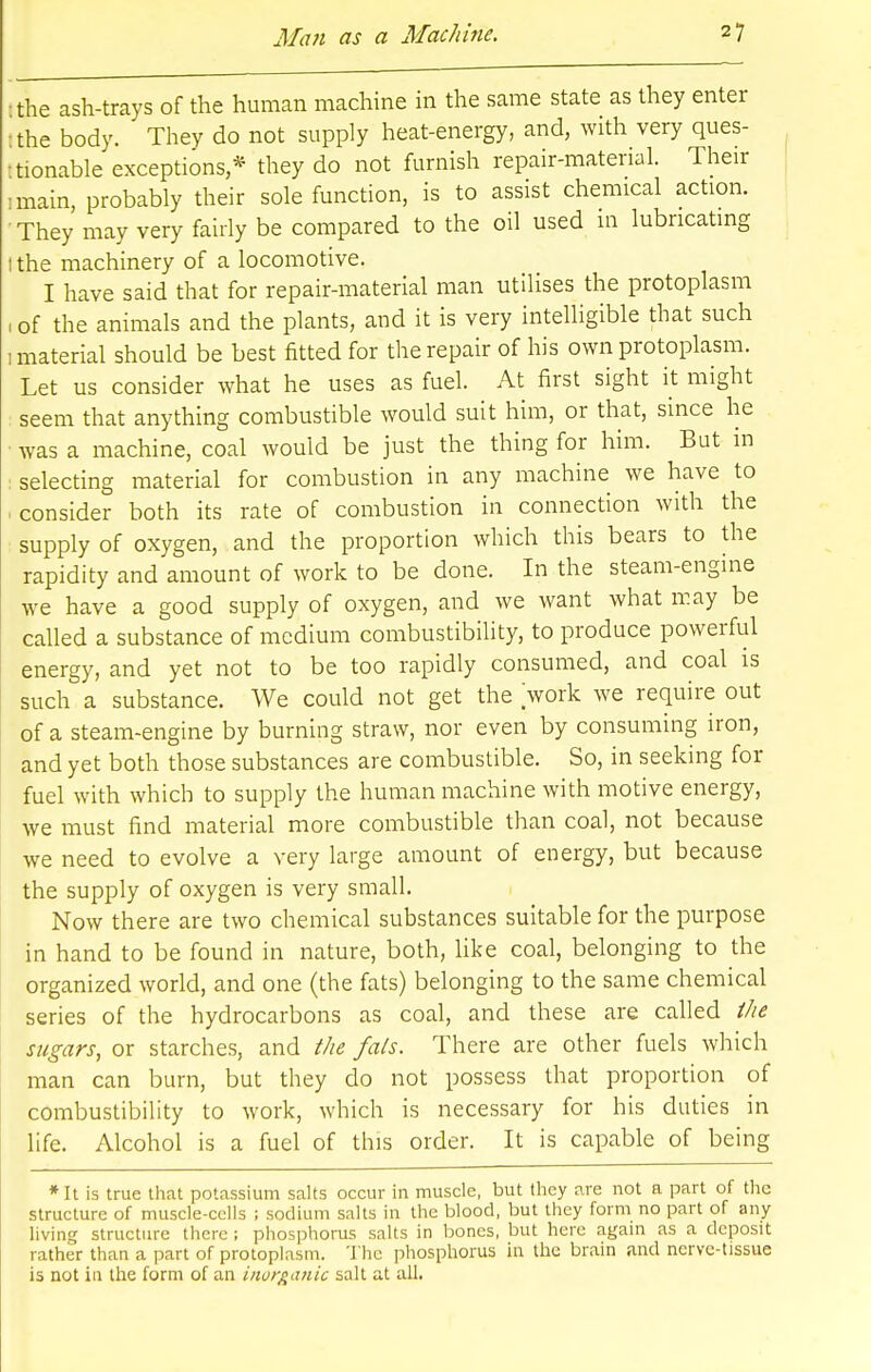 •the ash-trays of the human machine in the same state as they enter Ithe body. They do not supply heat-energy, and, with very ques- tionable exceptions * they do not furnish repair-material. Their ,main, probably their sole function, is to assist chemical action. They may very fairly be compared to the oil used m lubricating tthe machinery of a locomotive. I have said that for repair-material man utilises the protoplasm 1 of the animals and the plants, and it is very intelligible that such 1 material should be best fitted for the repair of his own protoplasm. Let us consider what he uses as fuel. At first sight it might seem that anything combustible would suit him, or that, since he • was a machine, coal would be just the thing for him. But in selecting material for combustion in any machine we have to -consider both its rate of combustion in connection with the supply of oxygen, and the proportion which this bears to the rapidity and amount of work to be done. In the steam-engine we have a good supply of oxygen, and we want what may be called a substance of medium combustibility, to produce powerful energy, and yet not to be too rapidly consumed, and coal is such a substance. We could not get the work we require out of a steam-engine by burning straw, nor even by consuming iron, and yet both those substances are combustible. So, in seeking for fuel with which to supply the human machine with motive energy, we must find material more combustible than coal, not because we need to evolve a very large amount of energy, but because the supply of oxygen is very small. Now there are two chemical substances suitable for the purpose in hand to be found in nature, both, like coal, belonging to the organized world, and one (the fats) belonging to the same chemical series of the hydrocarbons as coal, and these are called the sugars, or starches, and the fats. There are other fuels which man can burn, but they do not possess that proportion of combustibility to work, which is necessary for his duties in life. Alcohol is a fuel of this order. It is capable of being * It is true that potassium salts occur in muscle, but they are not a part of the structure of muscle-cells ; sodium salts in the blood, but they form no part of any living structure there ; phosphorus salts in bones, but here again as a deposit rather than a part of protoplasm. The phosphorus in the brain and nerve-tissue is not in the form of an inorganic salt at all.
