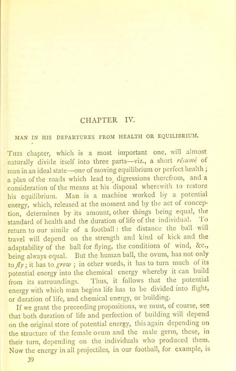 CHAPTER IV. MAN IN HIS DEPARTURES FROM HEALTH OR EQUILIBRIUM. This chapter, which is a most important one, will almost naturally divide itself into three parts—viz., a short resume of man in an ideal state—one of moving equilibrium or perfect health ; a plan of the roads which lead to. digressions therefrom, and a consideration of the means at his disposal wherewith to restore his equilibrium. Man is a machine worked by a potential energy, which, released at the moment and by the act of concep- tion, determines by its amount, other things being equal, the standard of health and the duration of life of the individual. To return to our simile of a football : the distance the ball will travel will depend on the strength and kind of kick and the adaptability of the ball for flying, the conditions of wind, &c, being always equal. But the human ball, the ovum, has not only to/y; it has to grow ; in other words, it has to turn much of its potential energy into the chemical energy whereby it can build from its surroundings. Thus, it follows that the potential energy with which man begins life has to be divided into flight, or duration of life, and chemical energy, or building. If we grant the preceeding propositions, we must, of course, see that both duration of life and perfection of building will depend on the original store of potential energy, this again depending on the structure of the female ovum and the male germ, these, in their turn, depending on the individuals who produced them. Now the energy in all projectiles, in our football, for example, is