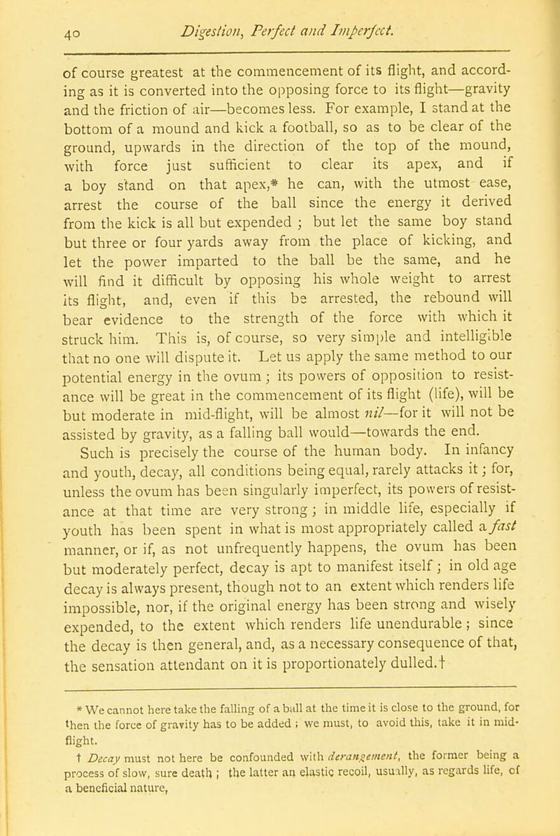 of course greatest at the commencement of its flight, and accord- ing as it is converted into the opposing force to its flight—gravity and the friction of air—becomes less. For example, I stand at the bottom of a mound and kick a football, so as to be clear of the ground, upwards in the direction of the top of the mound, with force just sufficient to clear its apex, and if a boy stand on that apex,* he can, with the utmost ease, arrest the course of the ball since the energy it derived from the kick is all but expended ; but let the same boy stand but three or four yards away from the place of kicking, and let the power imparted to the ball be the same, and he will find it difficult by opposing his whole weight to arrest its flight, and, even if this be arrested, the rebound will bear evidence to the strength of the force with which it struck him. This is, of course, so very simple and intelligible that no one will dispute it. Let us apply the same method to our potential energy in the ovum; its powers of opposition to resist- ance will be great in the commencement of its flight (life), will be but moderate in mid-flight, will be almost nil—{ox it will not be assisted by gravity, as a falling ball would—towards the end. Such is precisely the course of the human body. In infancy and youth, decay, all conditions being equal, rarely attacks it; for, unless the ovum has been singularly imperfect, its powers of resist- ance at that time are very strong; in middle life, especially if youth has been spent in what is most appropriately called a, fast manner, or if, as not unfrequently happens, the ovum has been but moderately perfect, decay is apt to manifest itself; in old age decay is always present, though not to an extent which renders life impossible, nor, if the original energy has been strong and wisely expended, to the extent which renders life unendurable; since the decay is then general, and, as a necessary consequence of that, the sensation attendant on it is proportionately dulled, t * We cannot here take the falling of a ball at the time it is close to the ground, for then the force of gravity has to be added ; we must, to avoid this, take it in mid- flight. t Decay must not here be confounded with derangement, the former being a process of slow, sure death i the latter an elastic recoil, usually, as regards life, of a beneficial nature,