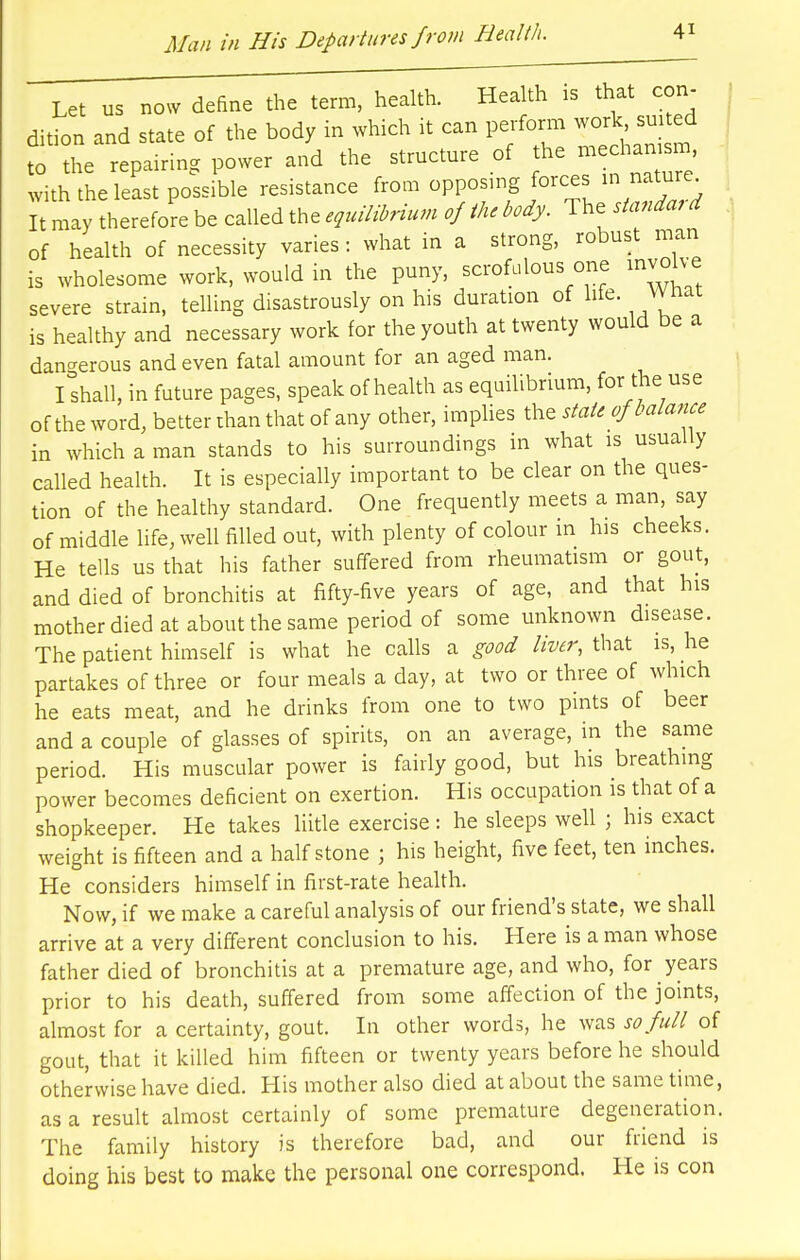 Let us now define the term, health. Health is that con- dition and state of the body in which it can perform work suited ^ repairing power and the structure of the mechanism, with the least possible resistance from opposing forces in nature It may therefore be called the equilibrium of the body. The standard of health of necessity varies: what in a strong, robust man is wholesome work, would in the puny, scrofulous one involve severe strain, telling disastrously on his duration of life. What is healthy and necessary work for the youth at twenty would be a dangerous and even fatal amount for an aged man. I shall, in future pages, speak of health as equilibrium, for the use of the word, better than that of any other, implies the state of balance in which a man stands to his surroundings in what is usually called health. It is especially important to be clear on the ques- tion of the healthy standard. One frequently meets a man, say of middle life, well filled out, with plenty of colour in his cheeks. He tells us that his father suffered from rheumatism or gout, and died of bronchitis at fifty-five years of age, and that his mother died at about the same period of some unknown disease. The patient himself is what he calls a good liver, that is, he partakes of three or four meals a day, at two or three of which he eats meat, and he drinks from one to two pints of beer and a couple of glasses of spirits, on an average, in the same period. His muscular power is fairly good, but his breathing power becomes deficient on exertion. His occupation is that of a shopkeeper. He takes liitle exercise : he sleeps well ; his exact weight is fifteen and a half stone ; his height, five feet, ten inches. He considers himself in first-rate health. Now, if we make a careful analysis of our friend's state, we shall arrive at a very different conclusion to his. Here is a man whose father died of bronchitis at a premature age, and who, for years prior to his death, suffered from some affection of the joints, almost for a certainty, gout. In other words, he was so full of gout, that it killed him fifteen or twenty years before he should otherwise have died. His mother also died at about the same time, as a result almost certainly of some premature degeneration. The family history is therefore bad, and our friend is doing his best to make the personal one correspond. He is con