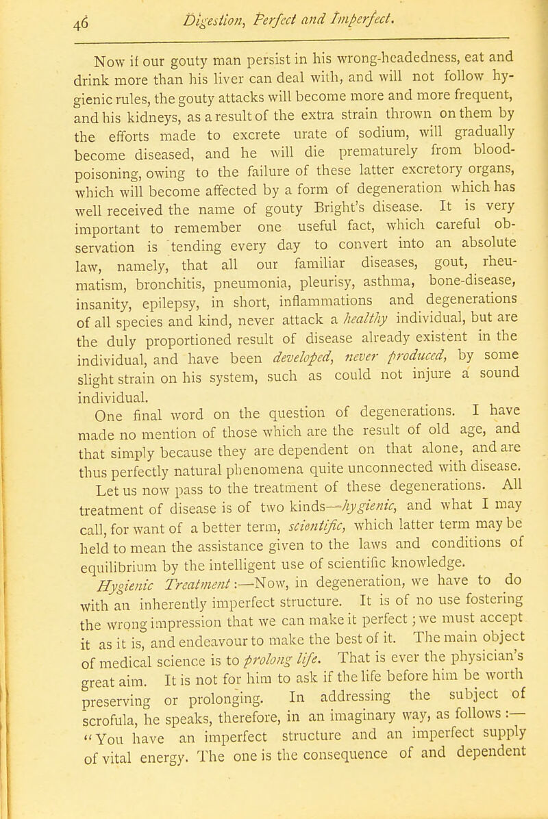 Now if our gouty man persist in his wrong-headedness, eat and drink more than his liver can deal with, and will not follow hy- gienic rules, the gouty attacks will become more and more frequent, and his kidneys, as a result of the extra strain thrown on them by the efforts made to excrete urate of sodium, will gradually become diseased, and he will die prematurely from blood- poisoning, owing to the failure of these latter excretory organs, which will become affected by a form of degeneration which has well received the name of gouty Bright's disease. It is very important to remember one useful fact, which careful ob- servation is tending every day to convert into an absolute law, namely, that all our familiar diseases, gout, rheu- matism, bronchitis, pneumonia, pleurisy, asthma, bone-disease, insanity, epilepsy, in short, inflammations and degenerations of all species and kind, never attack a healthy individual, but are the duly proportioned result of disease already existent in the individual, and have been developed, never produced, by some slight strain on his system, such as could not injure a sound individual. One final word on the question of degenerations. I have made no mention of those which are the result of old age, and that simply because they are dependent on that alone, and are thus perfectly natural phenomena quite unconnected with disease. Let us now pass to the treatment of these degenerations. All treatment of disease is of two kinds—hygienic, and what I may call, for want of a better term, scientific, which latter term may be held to mean the assistance given to the laws and conditions of equilibrium by the intelligent use of scientific knowledge. Hygienic TreatmentNow, in degeneration, we have to do with an inherently imperfect structure. It is of no use fostering the wrong impression that we can make it perfect; we must accept it as it is, and endeavour to make the best of it. The main object of medical science is to prolong life. That is ever the physician's great aim. It is not for him to ask if the life before him be worth preserving or prolonging. In addressing the subject of scrofula, he speaks, therefore, in an imaginary way, as follows :— You have an imperfect structure and an imperfect supply of vital energy. The one is the consequence of and dependent