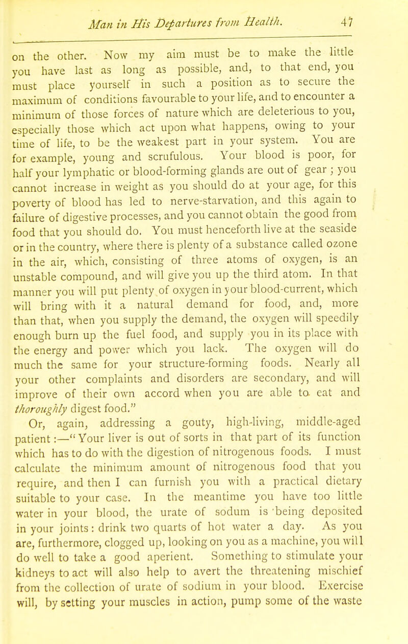 on the other. Now my aim must be to make the little you have last as long as possible, and, to that end, you must place yourself in such a position as to secure the maximum of conditions favourable to your life, and to encounter a minimum of those forces of nature which are deleterious to you, especially those which act upon what happens, owing to your time of life, to be the weakest part in your system. You are for example, young and scrufulous. Your blood is poor, for half your lymphatic or blood-forming glands are out of gear ; you cannot increase in weight as you should do at your age, for this poverty of blood has led to nerve-starvation, and this again to failure of digestive processes, and you cannot obtain the good from food that you should do. You must henceforth live at the seaside or in the country, where there is plenty of a substance called ozone in the air, which, consisting of three atoms of oxygen, is an unstable compound, and will give you up the third atom. In that manner you will put plenty of oxygen in your blood-current, which will bring with it a natural demand for food, and, more than that, when you supply the demand, the oxygen will speedily enough burn up the fuel food, and supply you in its place with the energy and power which you lack. The oxygen will do much the same for your structure-forming foods. Nearly all your other complaints and disorders are secondary, and will improve of their own accord when you are able to eat and thoroughly digest food. Or, again, addressing a gouty, high-living, middle-aged patient:—Your liver is out of sorts in that part of its function which has to do with the digestion of nitrogenous foods. I must calculate the minimum amount of nitrogenous food that you require, and then I can furnish you with a practical dietary suitable to your case. In the meantime you have too little water in your blood, the urate of sodum is 'being deposited in your joints: drink two quarts of hot water a day. As you are, furthermore, clogged up, looking on you as a machine, you will do well to take a good aperient. Something to stimulate your kidneys to act will also help to avert the threatening mischief from the collection of urate of sodium in your blood. Exercise will, by setting your muscles in action, pump some of the waste