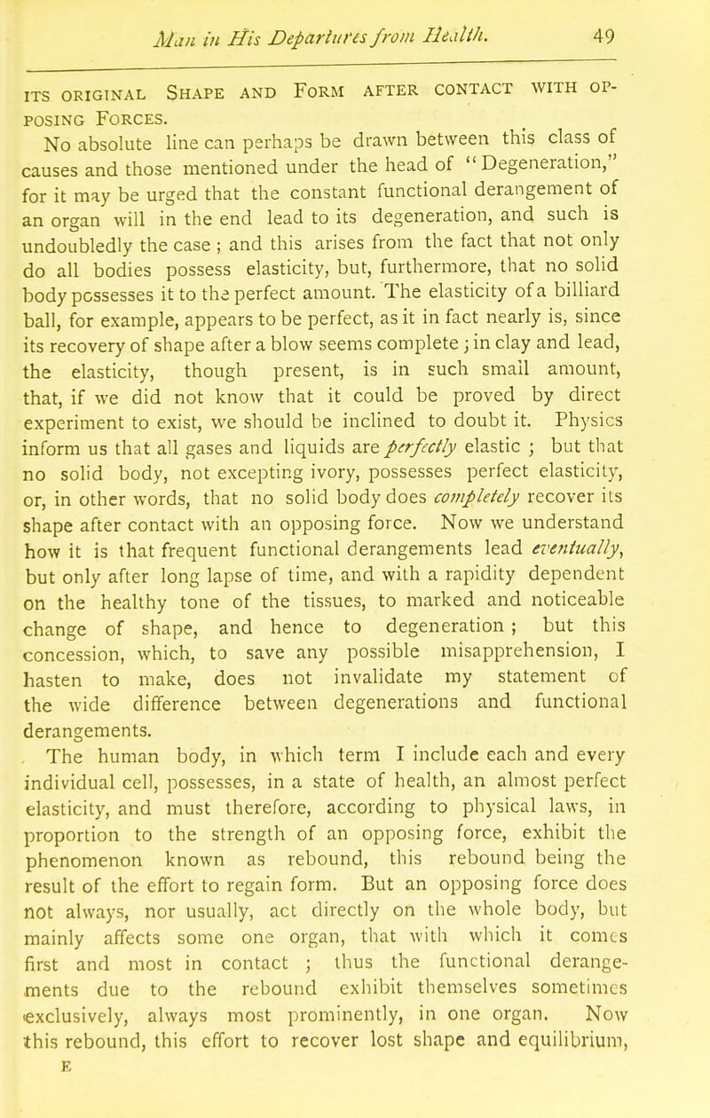 ITS ORIGINAL SHAPE AND FORM AFTER CONTACT WITH OP- POSING Forces. No absolute line can perhaps be drawn between this class of causes and those mentioned under the head of Degeneration, for it may be urged that the constant functional derangement of an organ will in the end lead to its degeneration, and such is undoubledly the case ; and this arises from the fact that not only do all bodies possess elasticity, but, furthermore, that no solid body possesses it to the perfect amount. The elasticity of a billiard ball, for example, appears to be perfect, as it in fact nearly is, since its recovery of shape after a blow seems complete; in clay and lead, the elasticity, though present, is in such small amount, that, if we did not know that it could be proved by direct experiment to exist, we should be inclined to doubt it. Physics inform us that all gases and liquids are perfectly elastic ; but that no solid body, not excepting ivory, possesses perfect elasticity, or, in other words, that no solid body does completely recover its shape after contact with an opposing force. Now we understand how it is that frequent functional derangements lead eventually, but only after long lapse of time, and with a rapidity dependent on the healthy tone of the tissues, to marked and noticeable change of shape, and hence to degeneration ; but this concession, which, to save any possible misapprehension, I hasten to make, does not invalidate my statement of the wide difference between degenerations and functional derangements. The human body, in which term I include each and every individual cell, possesses, in a state of health, an almost perfect elasticity, and must therefore, according to physical laws, in proportion to the strength of an opposing force, exhibit the phenomenon known as rebound, this rebound being the result of the effort to regain form. But an opposing force does not always, nor usually, act directly on the whole body, but mainly affects some one organ, that with which it comes first and most in contact ; thus the functional derange- ments due to the rebound exhibit themselves sometimes •exclusively, always most prominently, in one organ. Now this rebound, this effort to recover lost shape and equilibrium, E