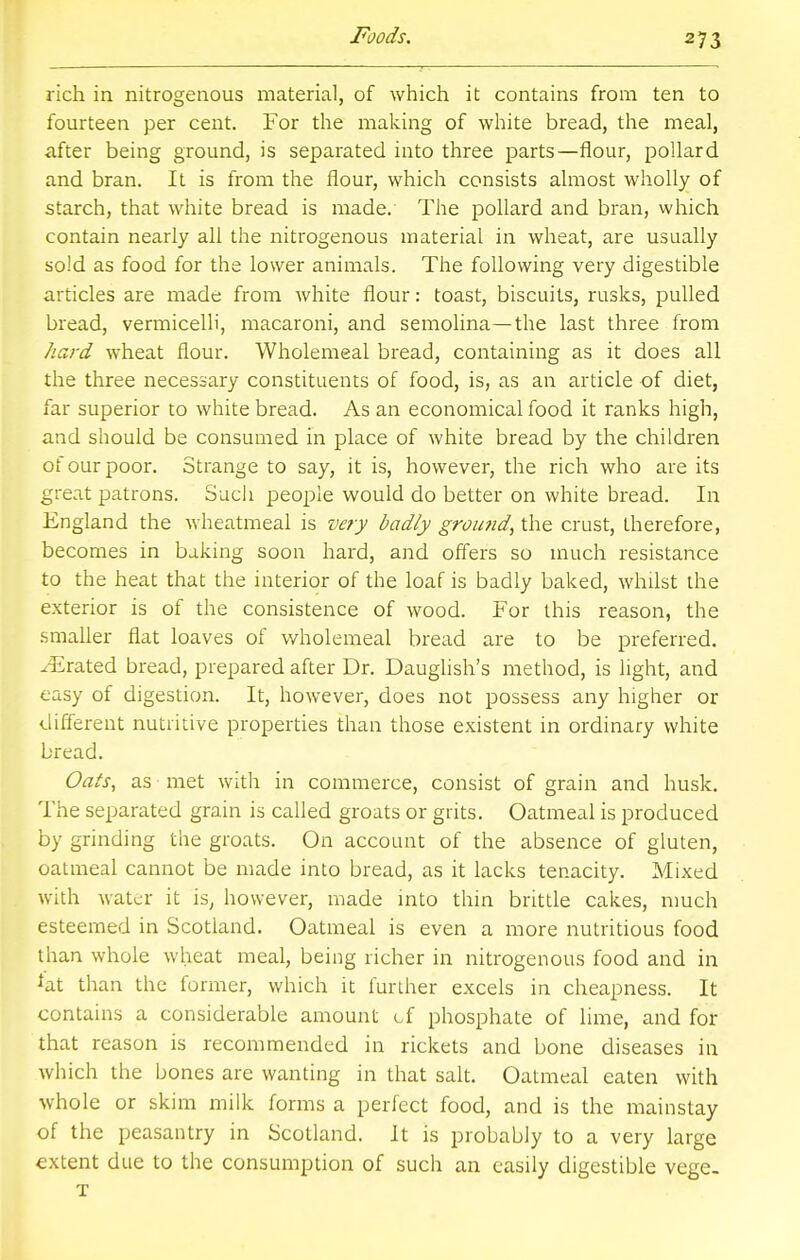 rich in nitrogenous material, of which it contains from ten to fourteen per cent. For the making of white bread, the meal, after being ground, is separated into three parts—flour, pollard and bran. It is from the flour, which consists almost wholly of starch, that white bread is made. The pollard and bran, vvhich contain nearly all the nitrogenous material in wheat, are usually sold as food for the lower animals. The following very digestible articles are made from white flour: toast, biscuits, rusks, pulled bread, vermicelli, macaroni, and semolina—the last three from hard wheat flour. Wholemeal bread, containing as it does all the three necessary constituents of food, is, as an article of diet, far superior to white bread. As an economical food it ranks high, and should be consumed in place of white bread by the children of our poor. Strange to say, it is, however, the rich who are its great patrons. Such people would do better on white bread. In England the wheatmeal is very badly ground, the crust, therefore, becomes in baking soon hard, and offers so much resistance to the heat that the interior of the loaf is badly baked, whilst the exterior is of the consistence of wood. For this reason, the smaller flat loaves of wholemeal bread are to be preferred. ^Erated bread, prepared after Dr. Dauglish's method, is light, and easy of digestion. It, however, does not possess any higher or different nutritive properties than those existent in ordinary white bread. Oats, as met with in commerce, consist of grain and husk. The separated grain is called groats or grits. Oatmeal is produced by grinding the groats. On account of the absence of gluten, oatmeal cannot be made into bread, as it lacks tenacity. Mixed with water it is, however, made into thin brittle cakes, much esteemed in Scotland. Oatmeal is even a more nutritious food than whole wheat meal, being richer in nitrogenous food and in *at than the former, which it further excels in cheapness. It contains a considerable amount of phosphate of lime, and for that reason is recommended in rickets and bone diseases in which the bones are wanting in that salt. Oatmeal eaten with whole or skim milk forms a perfect food, and is the mainstay of the peasantry in Scotland. It is probably to a very large extent due to the consumption of such an easily digestible vege. T