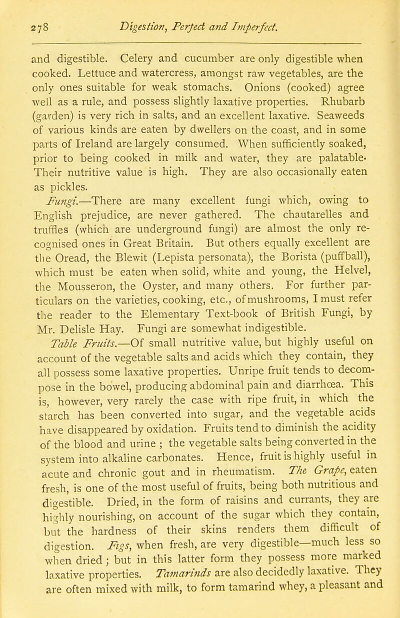 and digestible. Celery and cucumber are only digestible when cooked. Lettuce and watercress, amongst raw vegetables, are the only ones suitable for weak stomachs. Onions (cooked) agree well as a rule, and possess slightly laxative properties. Rhubarb (garden) is very rich in salts, and an excellent laxative. Seaweeds of various kinds are eaten by dwellers on the coast, and in some parts of Ireland are largely consumed. When sufficiently soaked, prior to being cooked in milk and water, they are palatable^ Their nutritive value is high. They are also occasionally eaten as pickles. Fungi.—There are many excellent fungi which, owing to English prejudice, are never gathered. The chautarelles and truffles (which are underground fungi) are almost the only re- cognised ones in Great Britain. But others equally excellent are the Oread, the Blewit (Lepista personata), the Borista (puffball), which must be eaten when solid, white and young, the Helvel, the Mousseron, the Oyster, and many others. For further par- ticulars on the varieties, cooking, etc., of mushrooms, I must refer the reader to the Elementary Text-book of British Fungi, by Mr. Delisle Hay. Fungi are somewhat indigestible. Table Fruits.—Of small nutritive value, but highly useful on account of the vegetable salts and acids which they contain, they all possess some laxative properties. Unripe fruit tends to decom- pose in the bowel, producing abdominal pain and diarrhcea. This is, however, very rarely the case with ripe fruit, in which the starch has been converted into sugar, and the vegetable acids have disappeared by oxidation. Fruits tend to diminish the acidity of the blood and urine ; the vegetable salts being converted in the system into alkaline carbonates. Hence, fruit is highly useful in acute and chronic gout and in rheumatism. The Grape, eaten fresh, is one of the most useful of fruits, being both nutritious and digestible. Dried, in the form of raisins and currants, they are highly nourishing, on account of the sugar which they contain, but the hardness of their skins renders them difficult of digestion. Figs, when fresh, are very digestible—much less so when dried; but in this latter form they possess more marked laxative properties. Tamarinds are also decidedly laxative. They are often mixed with milk, to form tamarind whey, a pleasant and