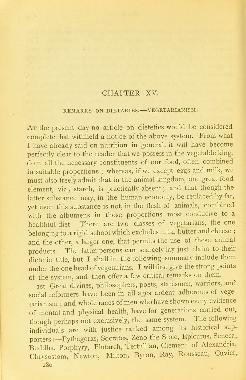 CHAPTER XV. REMARKS ON DIETARIES.—VEGETARIANISM. At the present day no article on dietetics would be considered complete that withheld a notice of the above system. From what I have already said on nutrition in general, it will have become perfectly clear to the reader that we possess in the vegetable king- dom all the necessary constituents of our food, often combined in suitable proportions ; whereas, if we except eggs and milk, we must also freely admit that in the animal kingdom, one great food element, viz., starch, is practically absent; and that though the latter substance may, in the human economy, be replaced by fat, yet even this substance is not, in the flesh of animals, combined with the albumens in those proportions most conducive to a healthful diet. There are two classes of vegetarians, the one belonging to a rigid school which excludes milk, butter and cheese ; and the other, a larger one, that permits the use of these animal products. The latter persons can scarcely lay just claim to then- dietetic title, but I shall in the following summary include them under the one head of vegetarians. I will first give the strong points of the system, and then offer a few critical remarks on them. ist. Great divines, philosophers, poets, statesmen, warriors, and social reformers have been in all ages ardent adherents of vege- tarianism ; and whole races of men who have shown every evidence of mental and physical health, have for generations carried out,, though perhaps not exclusively, the same system. The following- individuals are with justice ranked among its historical sup- porters :—Pythagoras, Socrates, Zeno the Stoic, Epicurus, Seneca, Buddha, Porphyry, Plutarch, Tertullian, Clement of Alexandria, Chrysostom, Newton, Milton, Byron, Ray, Rousseau, Cuvier,