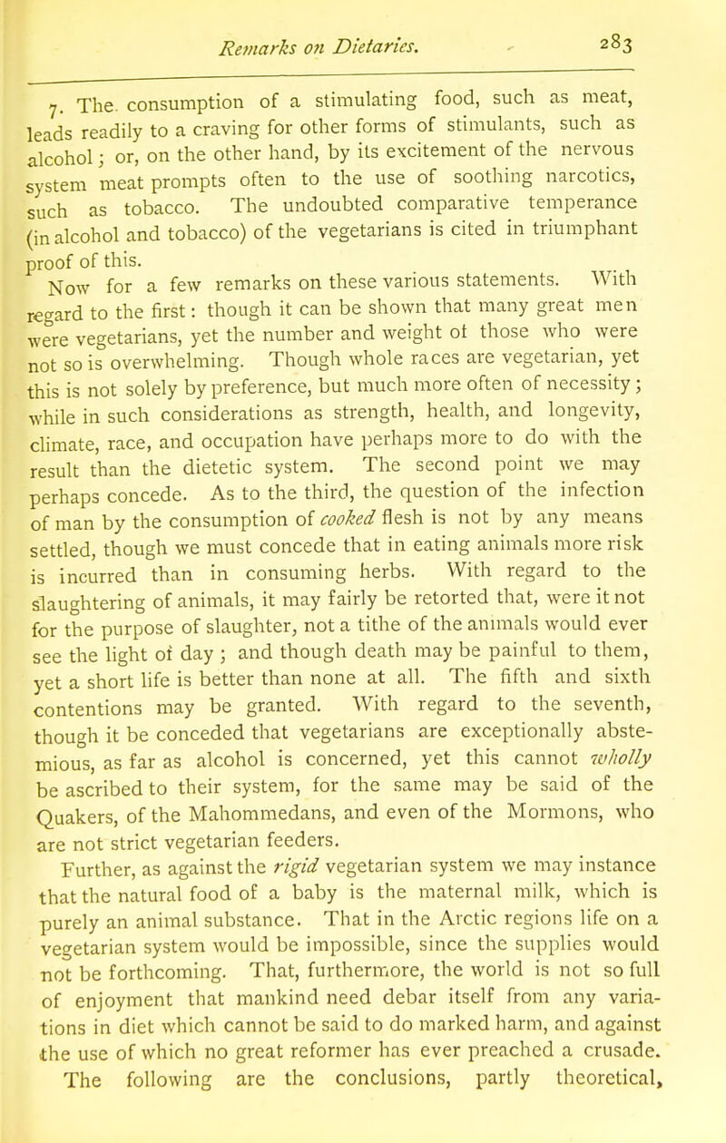 7. The. consumption of a stimulating food, such as meat, leads readily to a craving for other forms of stimulants, such as alcohol; or, on the other hand, by its excitement of the nervous system meat prompts often to the use of soothing narcotics, such as tobacco. The undoubted comparative temperance (in alcohol and tobacco) of the vegetarians is cited in triumphant proof of this. Now for a few remarks on these various statements. With regard to the first: though it can be shown that many great men were vegetarians, yet the number and weight ot those who were not so is overwhelming. Though whole races are vegetarian, yet this is not solely by preference, but much more often of necessity; while in such considerations as strength, health, and longevity, climate, race, and occupation have perhaps more to do with the result than the dietetic system. The second point we may perhaps concede. As to the third, the question of the infection of man by the consumption of cooked flesh is not by any means settled, though we must concede that in eating animals more risk is incurred than in consuming herbs. With regard to the slaughtering of animals, it may fairly be retorted that, were it not for the purpose of slaughter, not a tithe of the animals would ever see the light of day ; and though death may be painful to them, yet a short life is better than none at all. The fifth and sixth contentions may be granted. With regard to the seventh, though it be conceded that vegetarians are exceptionally abste- mious, as far as alcohol is concerned, yet this cannot wholly be ascribed to their system, for the same may be said of the Quakers, of the Mahommedans, and even of the Mormons, who are not strict vegetarian feeders. Further, as against the rigid vegetarian system we may instance that the natural food of a baby is the maternal milk, which is purely an animal substance. That in the Arctic regions life on a vegetarian system would be impossible, since the supplies would not be forthcoming. That, furthermore, the world is not so full of enjoyment that mankind need debar itself from any varia- tions in diet which cannot be said to do marked harm, and against the use of which no great reformer has ever preached a crusade. The following are the conclusions, partly theoretical,