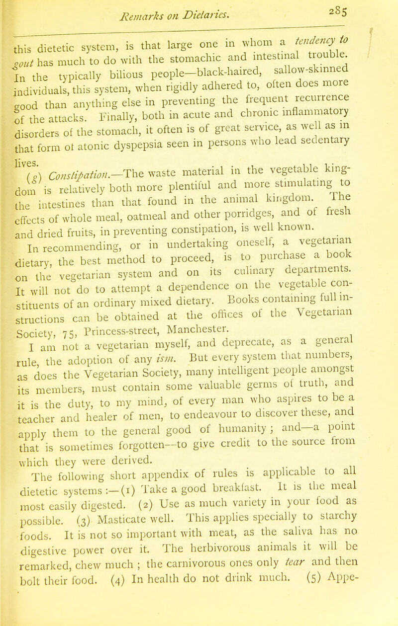 this dietetic system, is that large one m whom a tendency to oout has much to do with the stomachic and intestinal trouble In the typically bilious people-black-haired, sallow-skinned individuals this system, when rigidly adhered to, often does more eood than anything else in preventing the frequent recurrence of the attacks. Finally, both in acute and chronic inflammatory disorders of the stomach, it often is of great service, as we 1 as m that form oi atonic dyspepsia seen in persons who lead sedentary Constipation..-The waste material in the vegetable king- dom is relatively both more plentiful and more stimulating to the intestines than that found in the animal kingdom The effects of whole meal, oatmeal and other porridges, and of fresh and dried fruits, in preventing constipation, is well known. In recommending, or in undertaking oneself, a vegetarian dietary, the best method to proceed, is to purchase a book on the vegetarian system and on its culinary departments. It will not do to attempt a dependence on the vegetable con- stituents of an ordinary mixed dietary. Books containing full in- structions can be obtained at the offices of the Vegetarian Society, 75, Princess-street, Manchester. I am not a vegetarian myself, and deprecate, as a general rule the adoption of any ism. But every system that numbers, as does the Vegetarian Society, many intelligent people amongst its members, must contain some valuable germs of truth, and it is the duty, to my mind, of every man who aspires to be a teacher and healer of men, to endeavour to discover these, and apply them to the general good of humanity j and—a point that is sometimes forgotten-to give credit to the source from which they were derived. The following short appendix of rules is applicable to all dietetic systems :-(i) Take a good breakfast. It is the meal most easily digested. (2) Use as much variety in your food as possible. (3) Masticate well. This applies specially to starchy foods. It is not so important with meat, as the saliva has no digestive power over it. The herbivorous animals it will be remarked, chew much ; the carnivorous ones only tear and then