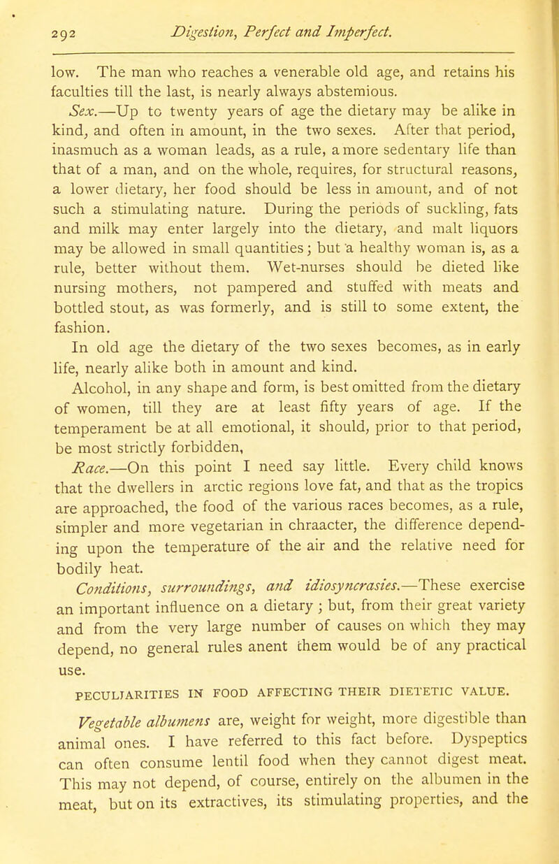 low. The man who reaches a venerable old age, and retains his faculties till the last, is nearly always abstemious. Sex.—Up to twenty years of age the dietary may be alike in kind, and often in amount, in the two sexes. After that period, inasmuch as a woman leads, as a rule, a more sedentary life than that of a man, and on the whole, requires, for structural reasons, a lower dietary, her food should be less in amount, and of not such a stimulating nature. During the periods of suckling, fats and milk may enter largely into the dietary, and malt liquors may be allowed in small quantities; but 'a healthy woman is, as a rule, better without them. Wet-nurses should be dieted like nursing mothers, not pampered and stuffed with meats and bottled stout, as was formerly, and is still to some extent, the fashion. In old age the dietary of the two sexes becomes, as in early life, nearly alike both in amount and kind. Alcohol, in any shape and form, is best omitted from the dietary of women, till they are at least fifty years of age. If the temperament be at all emotional, it should, prior to that period, be most strictly forbidden, Race.—On this point I need say little. Every child knows that the dwellers in arctic regions love fat, and that as the tropics are approached, the food of the various races becomes, as a rule, simpler and more vegetarian in chraacter, the difference depend- ing upon the temperature of the air and the relative need for bodily heat. Conditions, surroundings, and idiosyncrasies.—These exercise an important influence on a dietary; but, from their great variety and from the very large number of causes on which they may depend, no general rules anent them would be of any practical use. PECULIARITIES IN FOOD AFFECTING THEIR DIETETIC VALUE. Vegetable albumens are, weight for weight, more digestible than animal ones. I have referred to this fact before. Dyspeptics can often consume lentil food when they cannot digest meat. This may not depend, of course, entirely on the albumen in the meat, but on its extractives, its stimulating properties, and the