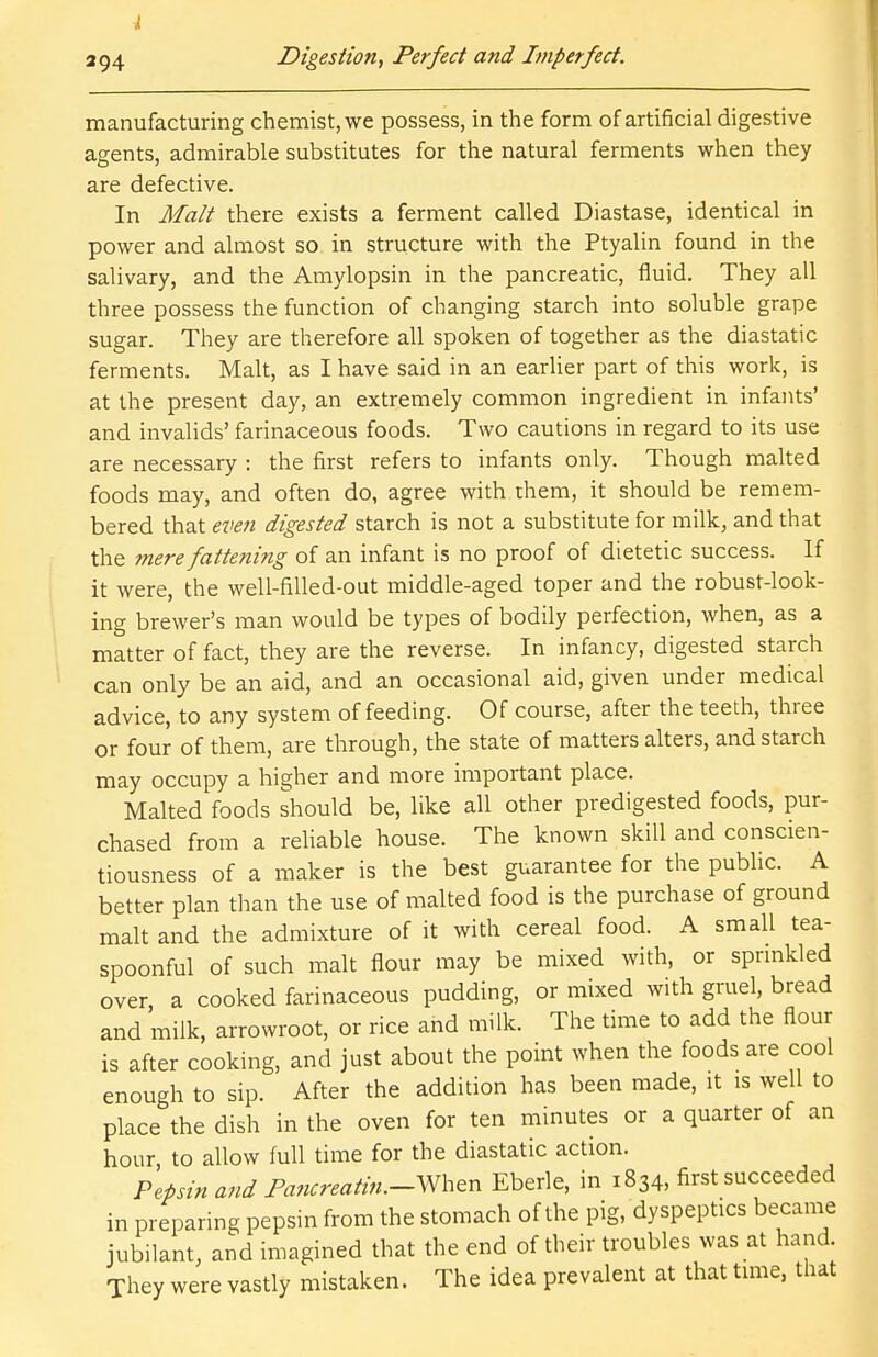 4 294 Digestion, Perfect and Imperfect. manufacturing chemist, we possess, in the form of artificial digestive agents, admirable substitutes for the natural ferments when they are defective. In Malt there exists a ferment called Diastase, identical in power and almost so in structure with the Ptyalin found in the salivary, and the Amylopsin in the pancreatic, fluid. They all three possess the function of changing starch into soluble grape sugar. They are therefore all spoken of together as the diastatic ferments. Malt, as I have said in an earlier part of this work, is at the present day, an extremely common ingredient in infants' and invalids' farinaceous foods. Two cautions in regard to its use are necessary : the first refers to infants only. Though malted foods may, and often do, agree with them, it should be remem- bered that even digested starch is not a substitute for milk, and that the mere fattening of an infant is no proof of dietetic success. If it were, the well-filled-out middle-aged toper and the robust-look- ing brewer's man would be types of bodily perfection, when, as a matter of fact, they are the reverse. In infancy, digested starch can only be an aid, and an occasional aid, given under medical advice, to any system of feeding. Of course, after the teeth, three or four of them, are through, the state of matters alters, and starch may occupy a higher and more important place. Malted foods should be, like all other predigested foods, pur- chased from a reliable house. The known skill and conscien- tiousness of a maker is the best guarantee for the public. A better plan than the use of malted food is the purchase of ground malt and the admixture of it with cereal food. A small tea- spoonful of such malt flour may be mixed with, or sprinkled over a cooked farinaceous pudding, or mixed with gruel, bread and milk, arrowroot, or rice and milk. The time to add the flour is after cooking, and just about the point when the foods are cool enough to sip. After the addition has been made, it is well to place the dish in the oven for ten minutes or a quarter of an hour, to allow full time for the diastatic action. Pepsin and Pancreatin.-When Eberle, in 1834, first succeeded in preparing pepsin from the stomach of the pig, dyspeptics became jubilant, and imagined that the end of their troubles was at hand They were vastly mistaken. The idea prevalent at that time, that