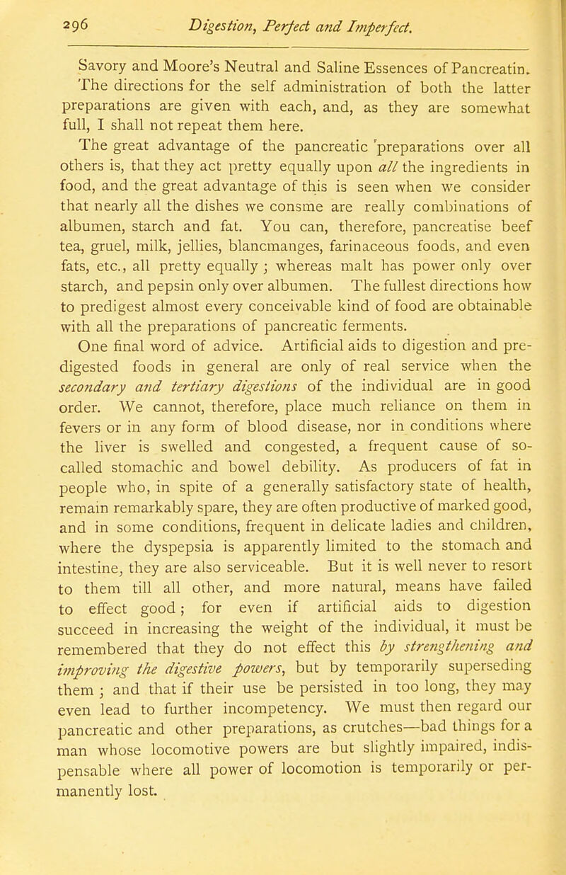 Savory and Moore's Neutral and Saline Essences of Pancreatin. The directions for the self administration of both the latter preparations are given with each, and, as they are somewhat full, I shall not repeat them here. The great advantage of the pancreatic 'preparations over all others is, that they act pretty equally upon all the ingredients in food, and the great advantage of this is seen when we consider that nearly all the dishes we consme are really combinations of albumen, starch and fat. You can, therefore, pancreatise beef tea, gruel, milk, jellies, blancmanges, farinaceous foods, and even fats, etc., all pretty equally; whereas malt has power only over starch, and pepsin only over albumen. The fullest directions how to predigest almost every conceivable kind of food are obtainable with all the preparations of pancreatic ferments. One final word of advice. Artificial aids to digestion and pre- digested foods in general are only of real service when the secondary and tertiary digestions of the individual are in good order. We cannot, therefore, place much reliance on them in fevers or in any form of blood disease, nor in conditions where the liver is swelled and congested, a frequent cause of so- called stomachic and bowel debility. As producers of fat in people who, in spite of a generally satisfactory state of health, remain remarkably spare, they are often productive of marked good, and in some conditions, frequent in delicate ladies and children, where the dyspepsia is apparently limited to the stomach and intestine, they are also serviceable. But it is well never to resort to them till all other, and more natural, means have failed to effect good; for even if artificial aids to digestion succeed in increasing the weight of the individual, it must be remembered that they do not effect this by strengthening and improving the digestive powers, but by temporarily superseding them ; and that if their use be persisted in too long, they may even lead to further incompetency. We must then regard our pancreatic and other preparations, as crutches—bad things for a man whose locomotive powers are but slightly impaired, indis- pensable where all power of locomotion is temporarily or per- manently lost.