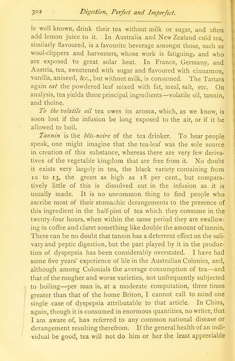 is well known, drink their tea without milk or sugar, and often add lemon juice to it. In Australia and New Zealand cold tea, similarly flavoured, is a favourite beverage amongst those, such as wool-clippers and harvesters, whose work is fatiguing, and who are exposed to great solar heat. In France, Germany, and Austria, tea, sweetened with sugar and flavoured with cinnamon, vanilla, aniseed, &c, but without milk, is consumed. The Tartars again eat the powdered leaf mixed with fat, meal, salt, etc. On analysis, tea yields three principal ingredients—volatile oil, tannin, and theine. To the volatile oil tea owes its aroma, which, as we know, is soon lost if the infusion be long exposed to the air, or if it be allowed to boil. Tannin is the bitt-noire of the tea drinker. To hear people speak, one might imagine that the tea-leaf was the sole source in creation of this substance, whereas there are very few deriva- tives of the vegetable kingdom that are free from it. No doubt it exists very largely in tea, the black variety containing from 10 to 13, the green as high as 18 per cent., but compara- tively little of this is dissolved out in the infusion as it is usually made. It is no uncommon thing to find people who ascribe most of their stomachic derangements to the presence of this ingredient in the half-pint of tea which they consume in the twenty-four hours, when within the same period they are swallow- ing in coffee and claret something like double the amount of tannin. There can be no doubt that tannin has a deterrent effect on the sali- vary and peptic digestion, but the part played by it in the produc- tion of dyspepsia has been considerably overstated. I have had some five years' experience of life in the Australian Colonies, and, although among Colonials the average consumption of tea—and that of the rougher and worse varieties, not unfrequently subjected to boiling—per man is, at a moderate computation, three times greater than that of the home Briton, I cannot call to mind one single case of dyspepsia attributable to that article. In China, again, though it is consumed in enormous quantities, no writer, that I am aware of, has referred to any common national disease or derangement resulting therefrom. If the general health of an indi- vidual be good, tea will not do him or her the least appreciable
