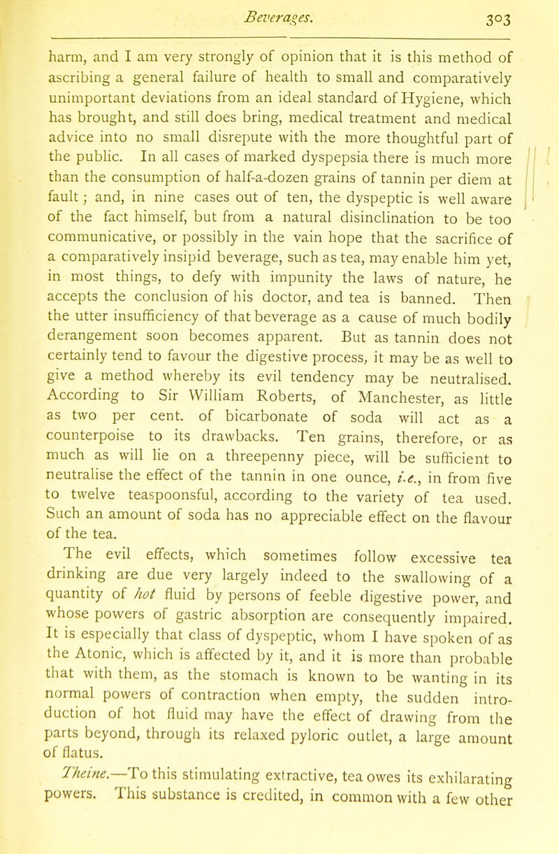 harm, and I am very strongly of opinion that it is this method of ascribing a general failure of health to small and comparatively unimportant deviations from an ideal standard of Hygiene, which has brought, and still does bring, medical treatment and medical advice into no small disrepute with the more thoughtful part of the public. In all cases of marked dyspepsia there is much more than the consumption of half-a-dozen grains of tannin per diem at fault; and, in nine cases out of ten, the dyspeptic is well aware of the fact himself, but from a natural disinclination to be too communicative, or possibly in the vain hope that the sacrifice of a comparatively insipid beverage, such as tea, may enable him yet, in most things, to defy with impunity the laws of nature, he accepts the conclusion of his doctor, and tea is banned. Then the utter insufficiency of that beverage as a cause of much bodily derangement soon becomes apparent. But as tannin does not certainly tend to favour the digestive process, it may be as well to give a method whereby its evil tendency may be neutralised. According to Sir William Roberts, of Manchester, as little as two per cent, of bicarbonate of soda will act as a counterpoise to its drawbacks. Ten grains, therefore, or as much as will lie on a threepenny piece, will be sufficient to neutralise the effect of the tannin in one ounce, i.e., in from five to twelve teaspoonsful, according to the variety of tea used. Such an amount of soda has no appreciable effect on the flavour of the tea. The evil effects, which sometimes follow excessive tea drinking are due very largely indeed to the swallowing of a quantity of hot fluid by persons of feeble digestive power, and whose powers of gastric absorption are consequently impaired. It is especially that class of dyspeptic, whom I have spoken of as the Atonic, which is affected by it, and it is more than probable that with them, as the stomach is known to be wanting in its normal powers of contraction when empty, the sudden intro- duction of hot fluid may have the effect of drawing from the parts beyond, through its relaxed pyloric outlet, a large amount of flatus. Theine— To this stimulating extractive, tea owes its exhilarating powers. This substance is credited, in common with a few other