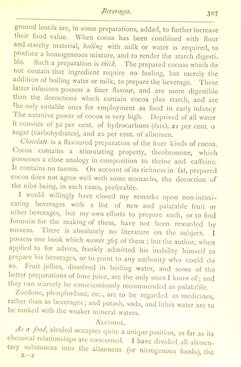 ground lentils are, in some preparations, added, to further increase their food value. When cocoa has been combined with flour and starchy material, boiling with milk or water is required, to produce a homogeneous mixture, and to render the starch digesti. ble. Such a preparation is thick. The prepared cocoas which do not contain that ingredient require no boiling, but merely the addition of boiling water or milk, to prepare the beverage. These latter infusions possess a finer flavour, and are more digestible than the decoctions which contain cocoa plus starch, and are the only suitable ones for employment as food in early infancy The nutritive power of cocoa is very high. Deprived of all water it consists of 50 per cent, of hydrocarbons (fats), 22 per cent, o sugar (carbohydrates), and 20 per cent, of albumen. Chocolate is a flavoured preparation of the finer kinds of cocoa. Cocoa contains a stimulating property, theobromine, which possesses a close analogy in composition to theine and caffeine. It contains no tannin. On account of its richness in fat, prepared cocoa does not agree well with some stomachs, the decoction of the nibs being, in such cases, preferable. I would willingly have closed my remarks upon non-intoxi- cating beverages with a list of new and palatable fruit or other beverages, but my own efforts to prepare such, or to find formula for the making of them, have not been rewarded by success. There is absolutely no literature on the subject. I possess one book which names 365 of them ; but the author, when applied to for advice, frankly admitted his inability himself to prepare his beverages, or to point to any authority who could do so. Fruit jellies, dissolved in boiling water, and some of the better preparations of lime juice, are the only ones I know of; and they can scarcely be conscientiously recommended as palatable. Zoedone, phosphodone, etc., are to be regarded as medicines, rather than as beverages ; and potash, soda, and lithia water are to be ranked with the weaker mineral waters. Alcohol. As a food, alcohol occupies quite a unique position, as far as its chemical relationships arc concerned. I have divided all alimen- tary substances into the albumens (or nitrogenous foods), the