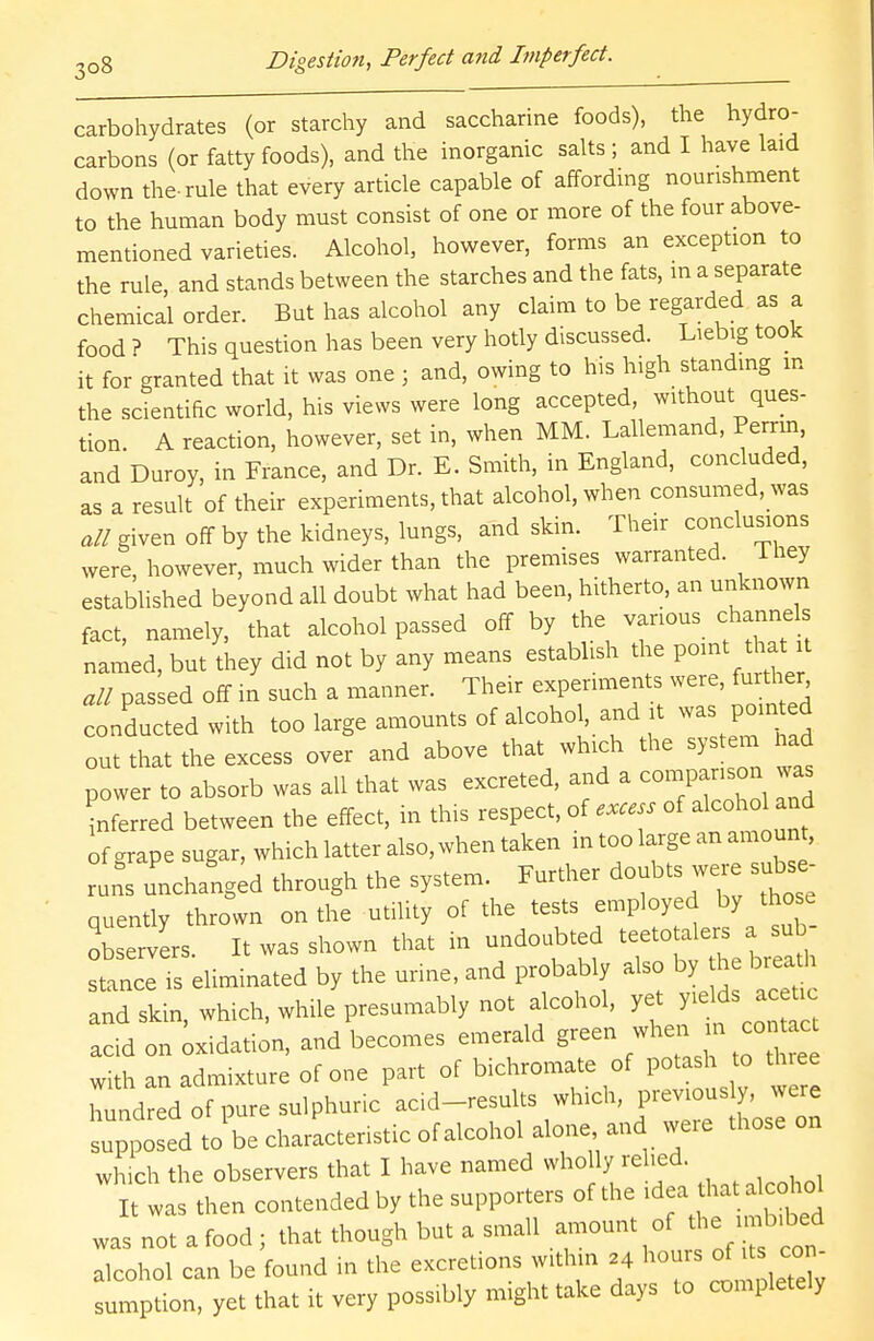 carbohydrates (or starchy and saccharine foods), the hydro- carbons (or fatty foods), and the inorganic salts ; and I have laid down the-rule that every article capable of affording nourishment to the human body must consist of one or more of the four above- mentioned varieties. Alcohol, however, forms an exception to the rule, and stands between the starches and the fats, in a separate chemical order. But has alcohol any claim to be regarded as a food ? This question has been very hotly discussed. Liebig took it for granted that it was one ; and, owing to his high standing in the scientific world, his views were long accepted, without ques- tion. A reaction, however, set in, when MM. Lallemand, Perrin, and Duroy, in France, and Dr. E. Smith, in England, concluded, as a result of their experiments, that alcohol, when consumed, was all given off by the kidneys, lungs, and skin. Their conclusions were however, much wider than the premises warranted. They established beyond all doubt what had been, hitherto, an unknown fact, namely, that alcohol passed off by the various channels named, but they did not by any means establish the pomt hat:xt all passed off in such a manner. Their experiments were, further conducted with too large amounts of alcohol and it was pointed out that the excess over and above that which the system nad ^ower to absorb was all that was excreted, and a comparison was inferred between the effect, in this respect, of excess of alcohol and of grape sugar, which latter also, when taken in too large an amount, runs unchanged through the system. Further doubts were subse- quently thrown on the utility of the tests employed by those observers. It was shown that in undoubted teetotaler ^ sub stance is eliminated by the urine, and probably also by he breath and skin, which, while presumably not alcohol, yet ytelds acefcc acid on oxidation, and becomes emerald green when in cont c with an admixture of one part of bichromate of potash to three hundred of pure sulphuric acid-results which, previous y, were supposed tobe characteristic of alcohol alone and were those on which the observers that I have named who ly relied. It was then contended by the supporters of the idea that alcohol wa3 not a food; that though but a small amount of the £»bed alcohol can be found in the excretions within ,4 hours of Us con sumption, yet that it very poss.bly might take days to completely