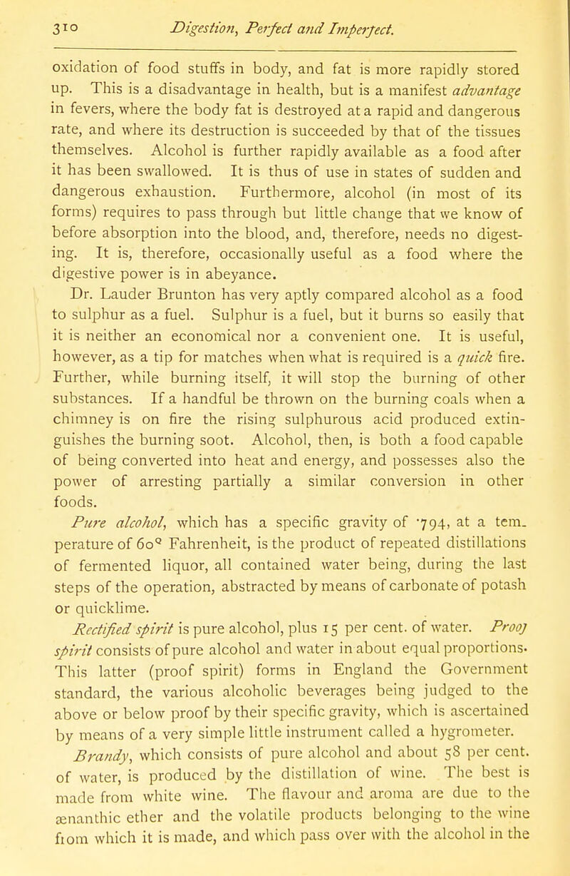 oxidation of food stuffs in body, and fat is more rapidly stored up. This is a disadvantage in health, but is a manifest advantage in fevers, where the body fat is destroyed at a rapid and dangerous rate, and where its destruction is succeeded by that of the tissues themselves. Alcohol is further rapidly available as a food after it has been swallowed. It is thus of use in states of sudden and dangerous exhaustion. Furthermore, alcohol (in most of its forms) requires to pass through but little change that we know of before absorption into the blood, and, therefore, needs no digest- ing. It is, therefore, occasionally useful as a food where the digestive power is in abeyance. Dr. Lauder Brunton has very aptly compared alcohol as a food to sulphur as a fuel. Sulphur is a fuel, but it burns so easily that it is neither an economical nor a convenient one. It is useful, however, as a tip for matches when what is required is a quick fire. Further, while burning itself, it will stop the burning of other substances. If a handful be thrown on the burning coals when a chimney is on fire the rising sulphurous acid produced extin- guishes the burning soot. Alcohol, then, is both a food capable of being converted into heat and energy, and possesses also the power of arresting partially a similar conversion in other foods. Pure alcohol, which has a specific gravity of 794, at a tern, perature of 6oQ Fahrenheit, is the product of repeated distillations of fermented liquor, all contained water being, during the last steps of the operation, abstracted by means of carbonate of potash or quicklime. Rectified spirit is pure alcohol, plus 15 per cent, of water. Prooj spirit consists of pure alcohol and water in about equal proportions. This latter (proof spirit) forms in England the Government standard, the various alcoholic beverages being judged to the above or below proof by their specific gravity, which is ascertained by means of a very simple little instrument called a hygrometer. Brandy, which consists of pure alcohol and about 58 per cent, of water, is produced by the distillation of wine. The best is made from white wine. The flavour and aroma are due to the aenanthic ether and the volatile products belonging to the wine fiom which it is made, and which pass over with the alcohol in the