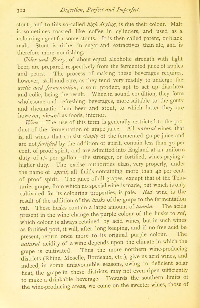 stout; and to this so-called high drying, is due their colour. Malt is sometimes roasted like coffee in cylinders, and used as a colouring agent for some stouts. It is then called patent, or black malt. Stout is richer in sugar and extractives than ale, and is therefore more nourishing. Cider and Perry, of about equal alcoholic strength with light beer, are prepared respectively from the fermented juice of apples and pears. The process of making these beverages requires, however, skill and care, as they tend very readily to undergo the acetic acid fermentation, a sour product, apt to set up diarrhoea and colic, being the result. When in sound condition, they form wholesome and refreshing beverages, more suitable to the gouty and rheumatic than beer and stout, to which latter they are however, viewed as foods, inferior. Wine.—The use of this term is generally restricted to the pro- duct of the fermentation of grape juice. All natural wines, that is, all wines that consist simply of the fermented grape juice and are not fortified by the addition of spirit, contain less than 30 per- cent, of proof spirit, and are admitted into England at an uniform duty of 1/- per gallon—the stronger, or fortified, wines paying a higher duty. The excise authorities class, very properly, under the name of spirit, all fluids containing more than 42 per cent, of proof spirit. The juice of all grapes, except that of the Tein- turier grape, from which no special wine is made, but which is only cultivated for its colouring properties, is pale. Red wine is the result of the addition of the husks of the grape to the fermentation vat. These husks contain a large amount of tannin. The acids present in the wine change the purple colour of the husks to red, which colour is always retained by acid wines, but in such wines as fortified port, it will, after long keeping, and if no free acid be present, return once more to its original purple colour. The natural acidity of a wine depends upon the climate in which the grape is cultivated. Thus the more northern wine-producing districts (Rhine, Moselle, Bordeaux, etc.), give us acid wines, and indeed, in some unfavourable seasons, owing to deficient solar heat, the grape in these districts, may not even ripen sufficiently to make a drinkable beverage. Towards the southern limits of the wine-producing areas, we come on the sweeter wines, those of