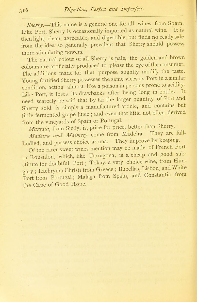 Sherry.—This name is a generic one for all wines from Spain. Like Port, Sherry is occasionally imported as natural wine. It is then light, clean, agreeable, and digestible, but finds no ready sale from the idea so generally prevalent that Sherry should possess more stimulating powers. The natural colour of all Sherry is pale, the golden and brown colours are artificially produced to please the eye of the consumer. The additions made for that purpose slightly modify the taste. Young fortified Sherry possesses the same vices as Port in a similar condition, acting almost like a poison in persons prone to acidity. Like Port, it loses its drawbacks after being long in bottle. It need scarcely be said that by far the larger quantity of Port and Sherry sold is simply a manufactured article, and contains but little fermented grape juice ; and even that little not often derived from the vineyards of Spain or Portugal. Marsala, from Sicily, is, price for price, better than Sherry. Madeira and Malmsey come from Madeira. They are full- bodied, and possess choice aroma. They improve by keeping. Of the rarer sweet wines mention may be made of French Port or Rousillon, which, like Tarragona, is a cheap and good sub- stitute for doubtful Port; Tokay, a very choice wine, from Hun- gary • Lachryma Christi from Greece ; Bucellas, Lisbon, and White Port from Portugal; Malaga from Spain, and Constants from the Cape of Good Hope.