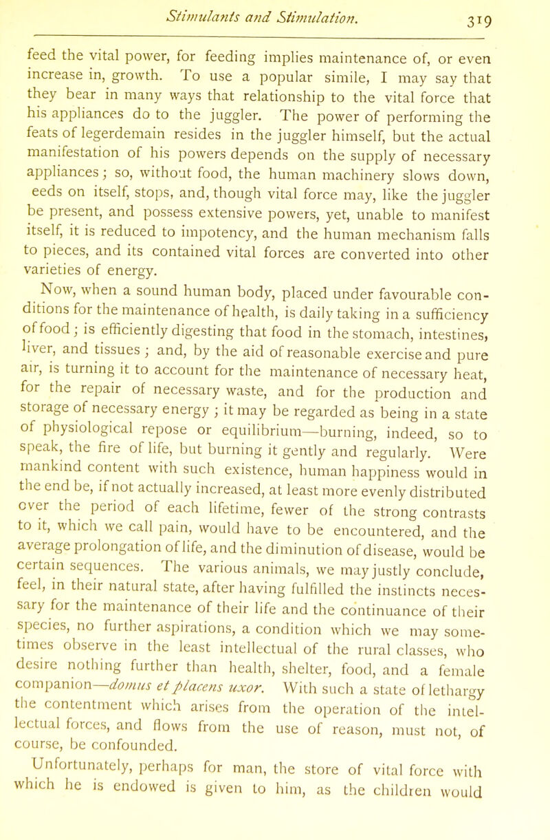 feed the vital power, for feeding implies maintenance of, or even increase in, growth. To use a popular simile, I may say that they bear in many ways that relationship to the vital force that his appliances do to the juggler. The power of performing the feats of legerdemain resides in the juggler himself, but the actual manifestation of his powers depends on the supply of necessary appliances j so, without food, the human machinery slows down, eeds on itself, stops, and, though vital force may, like the juggler be present, and possess extensive powers, yet, unable to manifest itself, it is reduced to impotency, and the human mechanism falls to pieces, and its contained vital forces are converted into other varieties of energy. Now, when a sound human body, placed under favourable con- ditions for the maintenance of health, is daily taking in a sufficiency of food; is efficiently digesting that food in the stomach, intestines, Hver, and tissues ; and, by the aid of reasonable exercise and pure air, is turning it to account for the maintenance of necessary heat, for the repair of necessary waste, and for the production and storage of necessary energy ; it may be regarded as'being in a state of physiological repose or equilibrium—burning, indeed, so to speak, the fire of life, but burning it gently and regularly. Were mankind content with such existence, human happiness would in the end be, if not actually increased, at least more evenly distributed over the period of each lifetime, fewer of the strong contrasts to it, which we call pain, would have to be encountered, and the average prolongation of life, and the diminution of disease, would be certain sequences. The various animals, we may justly conclude, feel, in their natural state, after having fulfilled the instincts neces- sary for the maintenance of their life and the continuance of their species, no further aspirations, a condition which we may some- times observe in the least intellectual of the rural classes, who desire nothing further than health, shelter, food, and a female companion—domus etpiacens uxor. With such a state of lethargy the contentment which arises from the operation of the intel- lectual forces, and flows from the use of reason, must not, of course, be confounded. Unfortunately, perhaps for man, the store of vital force with which he is endowed is given to him, as the children would