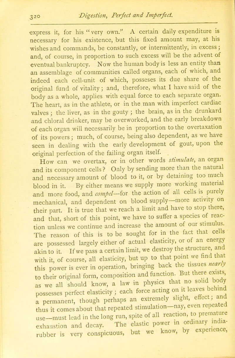 express it, for his  very own. A certain daily expenditure is necessary for his existence, but this fixed amount may, at his wishes and commands, be constantly, or intermittently, in excess j and, of course, in proportion to such excess will be the advent of eventual bankruptcy. Now the human body is less an entity than an assemblage of communities called organs, each of which, and indeed each cell-unit of which, posseses its due share of the original fund of vitality ; and, therefore, what I have said of the body as a whole, applies with equal force to each separate organ. The heart, as in the athlete, or in the man with imperfect cardiac valves 5 the liver, as in the gouty ; the brain, as in the drunkard and chloral drinker, may be overworked, and the early breakdown of each organ will necessarily be in proportion to the overtaxation of its powers ; much, of course, being also dependent, as we have seen in dealing with the early development of gout, upon the original perfection of the failing organ itself. . How can we overtax, or in other words stimulate, an organ and its component cells ? Only by sending more than the natural and necessary amount of blood to it, or by detaining too much blood in it. By either means we supply more working material and more food, and compel—for the action of all cells is purely mechanical, and dependent on blood supply—more activity on their part. It is true that we reach a limit and have to stop there, and that, short of this point, we have to suffer a species of reac- tion unless we continue and increase the amount of our stimulus. The reason of this is to be sought for in the fact that cells are possessed largely either of actual elasticity, or of an energy akin to it. If we pass a certain limit, we destroy the structure and with it, of course, all elasticity, but up to that point we find that this power is ever in operation, bringing back the tissues nearly to their original form, composition and function. But there: exists, as we all should know, a law in physics that no solid body possesses perfect elasticity j each force acting on it leaves behind a permanent, though perhaps an extremely slight, effect; and thus it comes about that repeated stimulation-nay, even repeated use-must lead in the long run, spite of all reaction, to premature exhaustion and decay. The elastic power in ordinary india- rubber is very conspicuous, but we know, by experience,