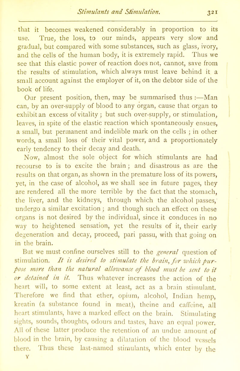 that it becomes weakened considerably in proportion to its use. True, the loss, to our minds, appears very slow and gradual, but compared with some substances, such as glass, ivory, and the cells of the human body, it is extremely rapid. Thus we see that this elastic power of reaction does not, cannot, save from the results of stimulation, which always must leave behind it a small account against the employer of it, on the debtor side of the book of life. Our present position, then, may be summarised thus :—Man can, by an over-supply of blood to any organ, cause that organ to exhibit an excess of vitality ; but such over-supply, or stimulation, leaves, in spite of the elastic reaction which spontaneously ensues, a small, but permanent and indelible mark on the cells ; in other words, a small loss of their vital power, and a proportionately early tendency to their decay and death. Now, almost the sole object for which stimulants are had recourse to is to excite the brain; and disastrous as are the results on that organ, as shown in the premature loss of its powers, yet, in the case of alcohol, as we shall see in future pages, they are rendered all the more terrible by the fact that the stomach, the liver, and the kidneys, through which the alcohol passes,' undergo a similar excitation ; and though such an effect on these organs is not desired by the individual, since it conduces in no way to heightened sensation, yet the results of it, their early degeneration and decay, proceed, pari passu, with that going on in the brain. But we must confine ourselves still to the general question of stimulation. It is desired to stimulate the brain, for which pur- pose more than the natural allowance of blood must be sent to it or detained in it. Thus whatever increases the action of the heart will, to some extent at least, act as a brain stimulant. Therefore we find that ether, opium, alcohol, Indian hemp, kreatin (a substance found in meat), thcine and caffeine, all heart stimulants, have a marked effect on the brain. Stimulating sights, sounds, thoughts, odours and tastes, have an equal power. All of these latter produce the retention of an undue amount of blood in the brain, by causing a dilatation of the blood vessels there. Thus these last-named stimulants, which enter by the