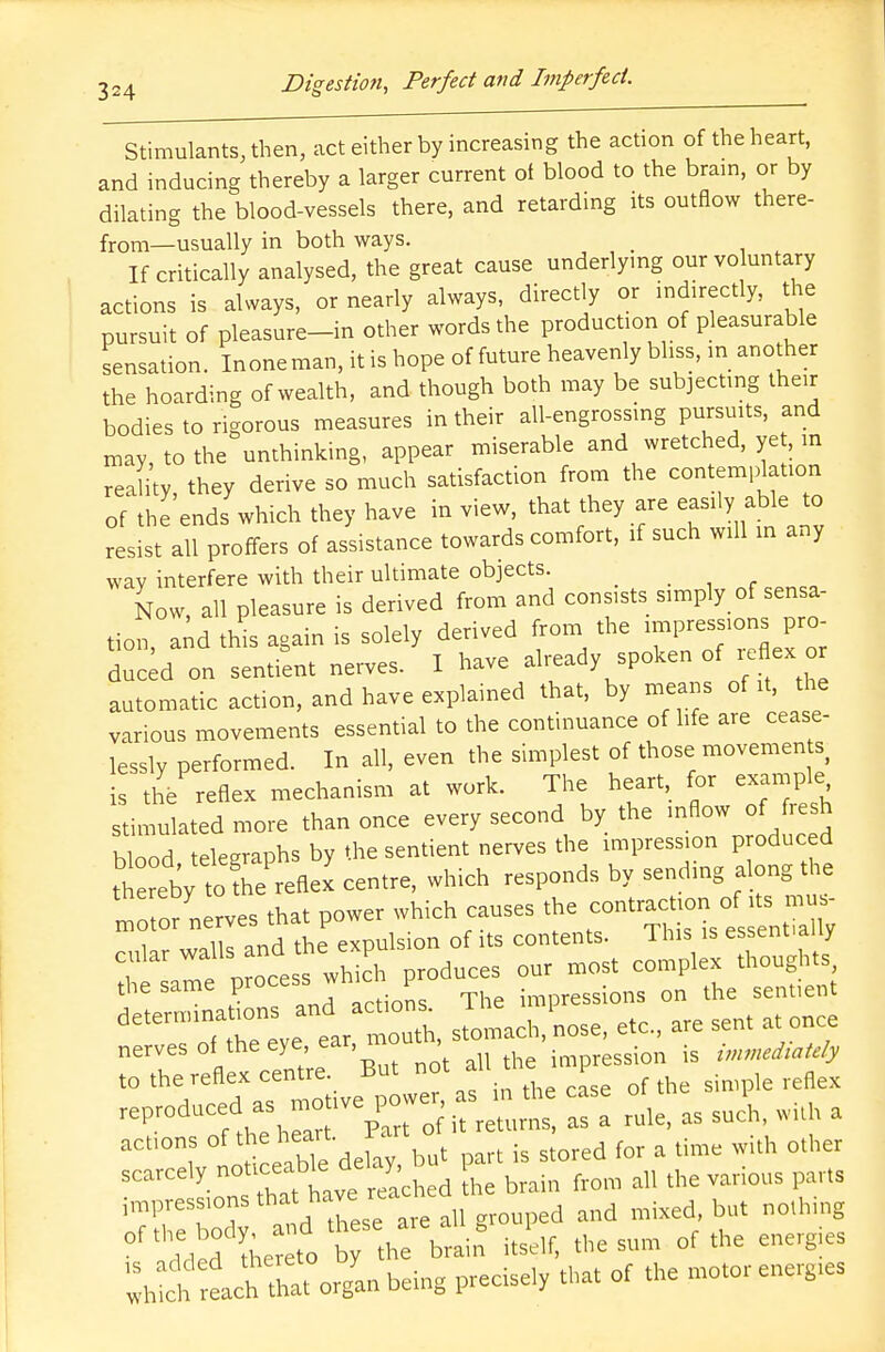 Stimulants, then, act either by increasing the action of the heart, and inducing thereby a larger current of blood to the brain, or by dilating the blood-vessels there, and retarding its outflow there- from—usually in both ways. _ If critically analysed, the great cause underlying our voluntary actions is always, or nearly always, directly or indirectly, the pursuit of pleasure-in other words the production of pleasurable sensation. Inoneman, it is hope of future heavenly bliss, in another the hoarding of wealth, and though both may be subjecting their bodies to rigorous measures in their all-engrossing pursuits, and may, to the unthinking, appear miserable and wretched, ye , in reality, they derive so much satisfaction from the contemplation of the ends which they have in view, that they are easily able to resist all proffers of assistance towards comfort, if such will in any way interfere with their ultimate objects. Now, all pleasure is derived from and consists simply of sensa- tion, and this again is solely derived from the n^ressions pro duced on sentient nerves. I have already spoken of reflex or automatic action, and have explained that, by means of it, the various movements essential to the continuance of life are cease- lessly performed. In all, even the simplest of those movements, is the reflex mechanism at work. The heart, for example stimulated more than once every second by the inflow of fresh blood telegraphs by the sentient nerves the impression produced thereby tofhe reflex centre, which responds by sending along the ™ or nerves that power which causes the contraction. « ~ iio nrH the expuls on of its contents. 11ns is essennauy 7 „ oce«Twh ch produces our roost complex thoughts, the same process ^ P impressions on the senuent ^'''Treve ear mouth, stomach nose, etc., are sent a, once actmns of the heart, iar ^ ^ & ^ ^ other scarcely nooceabte oe ^ ^ ^ ^.^ ^ impressions that hav^ ^ bu( nolhing °f'added thereto t brain itself, the sum of the energies :h oh eacftS organ being precisely that of the motorenerg.es