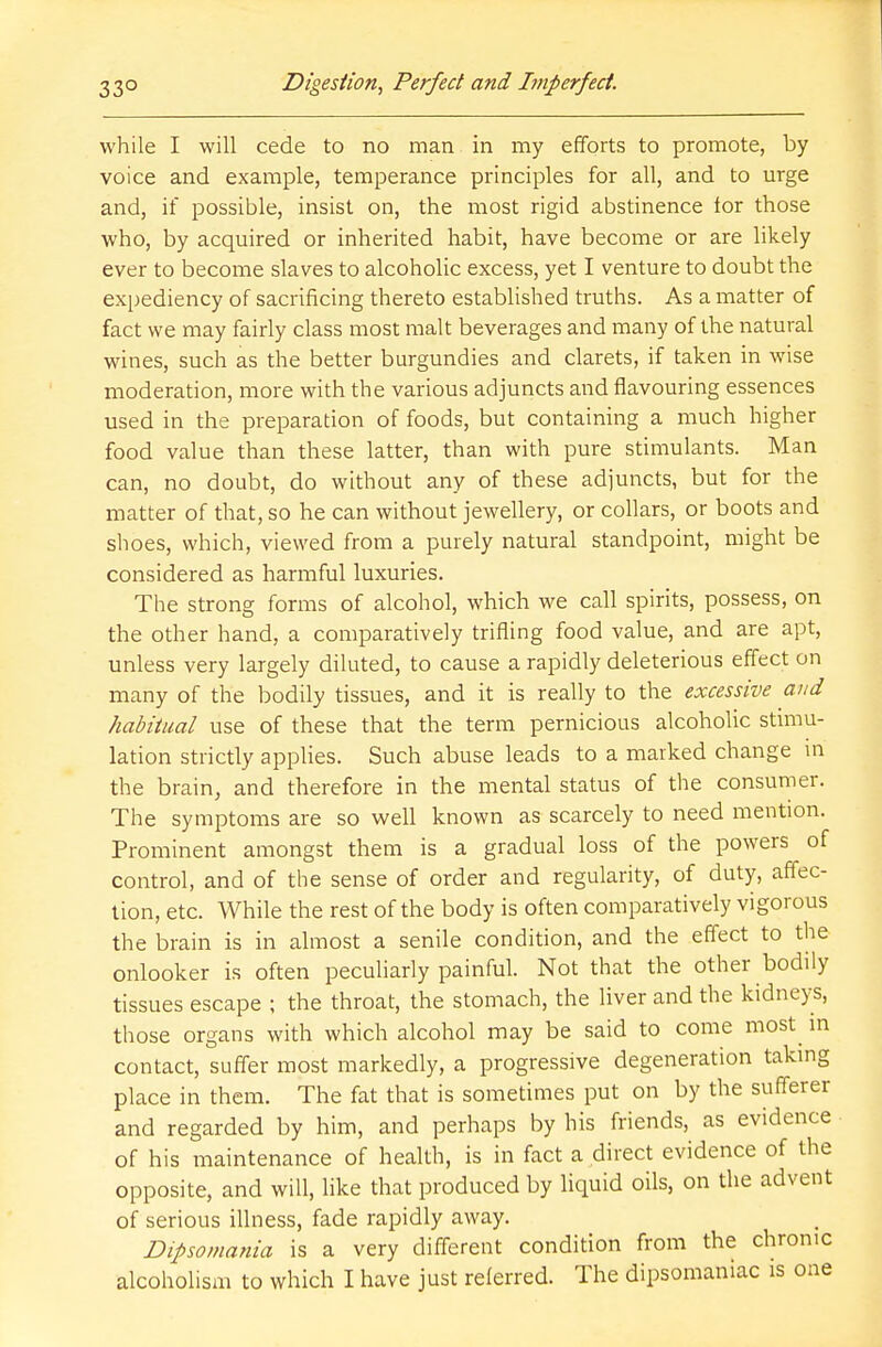 while I will cede to no man in my efforts to promote, by voice and example, temperance principles for all, and to urge and, if possible, insist on, the most rigid abstinence tor those who, by acquired or inherited habit, have become or are likely ever to become slaves to alcoholic excess, yet I venture to doubt the expediency of sacrificing thereto established truths. As a matter of fact we may fairly class most malt beverages and many of the natural wines, such as the better burgundies and clarets, if taken in wise moderation, more with the various adjuncts and flavouring essences used in the preparation of foods, but containing a much higher food value than these latter, than with pure stimulants. Man can, no doubt, do without any of these adjuncts, but for the matter of that, so he can without jewellery, or collars, or boots and shoes, which, viewed from a purely natural standpoint, might be considered as harmful luxuries. The strong forms of alcohol, which we call spirits, possess, on the other hand, a comparatively trifling food value, and are apt, unless very largely diluted, to cause a rapidly deleterious effect on many of the bodily tissues, and it is really to the excessive and habitual use of these that the term pernicious alcoholic stimu- lation strictly applies. Such abuse leads to a marked change m the brain, and therefore in the mental status of the consumer. The symptoms are so well known as scarcely to need mention. Prominent amongst them is a gradual loss of the powers of control, and of the sense of order and regularity, of duty, affec- tion, etc. While the rest of the body is often comparatively vigorous the brain is in almost a senile condition, and the effect to the onlooker is often peculiarly painful. Not that the other bodily tissues escape ; the throat, the stomach, the liver and the kidneys, those organs with which alcohol may be said to come most in contact, suffer most markedly, a progressive degeneration taking place in them. The fat that is sometimes put on by the sufferer and regarded by him, and perhaps by his friends, as evidence of his maintenance of health, is in fact a direct evidence of the opposite, and will, like that produced by liquid oils, on the advent of serious illness, fade rapidly away. Dipsomania is a very different condition from the chronic alcoholism to which I have just referred. The dipsomaniac is one