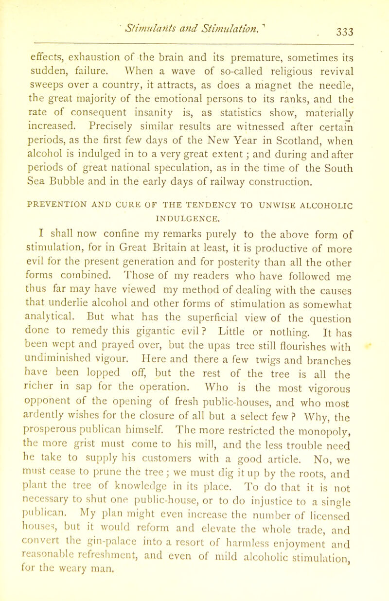 effects, exhaustion of the brain and its premature, sometimes its sudden, failure. When a wave of so-called religious revival sweeps over a country, it attracts, as does a magnet the needle, the great majority of the emotional persons to its ranks, and the rate of consequent insanity is, as statistics show, materially increased. Precisely similar results are witnessed after certain periods, as the first few days of the New Year in Scotland, when alcohol is indulged in to a very great extent; and during and after periods of great national speculation, as in the time of the South Sea Bubble and in the early days of railway construction. PREVENTION AND CURE OF THE TENDENCY TO UNWISE ALCOHOLIC INDULGENCE. I shall now confine my remarks purely to the above form of stimulation, for in Great Britain at least, it is productive of more evil for the present generation and for posterity than all the other forms combined. Those of my readers who have followed me thus far may have viewed my method of dealing with the causes that underlie alcohol and other forms of stimulation as somewhat analytical. But what has the superficial view of the question done to remedy this gigantic evil ? Little or nothing. It has been wept and prayed over, but the upas tree still flourishes with undiminished vigour. Here and there a few twigs and branches have been lopped off, but the rest of the tree is all the richer in sap for the operation. Who is the most vigorous opponent of the opening of fresh public-houses, and who most ardently wishes for the closure of all but a select few ? Why, the prosperous publican himself. The more restricted the monopoly, the more grist must come to his mill, and the less trouble need he take to supply his customers with a good article. No, we must cease to prune the tree; wc must dig it up by the roots, and plant the tree of knowledge in its place. To do that it is not necessary to shut one public-house, or to do injustice to a single publican. My plan might even increase the number of licensed houses, but it would reform and elevate the whole trade, and convert the gin-palace into a resort of harmless enjoyment and reasonable refreshment, and even of mild alcoholic stimulation, for the weary man.