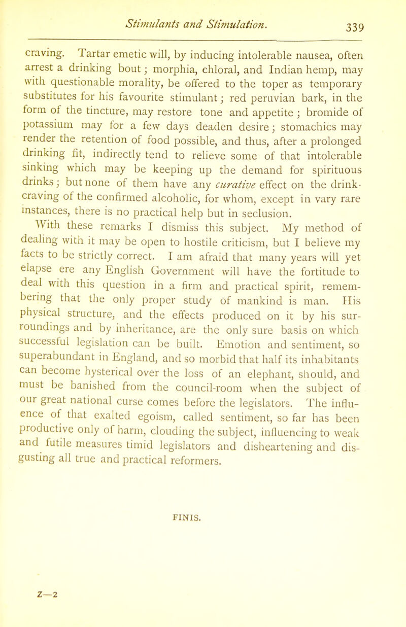 craving. Tartar emetic will, by inducing intolerable nausea, often arrest a drinking bout; morphia, chloral, and Indian hemp, may with questionable morality, be offered to the toper as temporary substitutes for his favourite stimulant; red peruvian bark, in the form of the tincture, may restore tone and appetite ; bromide of potassium may for a few days deaden desire; stomachics may render the retention of food possible, and thus, after a prolonged drinking fit, indirectly tend to relieve some of that intolerable sinking which may be keeping up the demand for spirituous drinks; but none of them have any curative effect on the drink- craving of the confirmed alcoholic, for whom, except in vary rare instances, there is no practical help but in seclusion. With these remarks I dismiss this subject. My method of dealing with it may be open to hostile criticism, but I believe my facts to be strictly correct. I am afraid that many years will yet elapse ere any English Government will have the fortitude to deal with this question in a firm and practical spirit, remem- bering that the only proper study of mankind is man. His physical structure, and the effects produced on it by his sur- roundings and by inheritance, are the only sure basis on which successful legislation can be built. Emotion and sentiment, so superabundant in England, and so morbid that half its inhabitants can become hysterical over the loss of an elephant, should, and must be banished from the council-room when the subject of our great national curse comes before the legislators. The influ- ence of that exalted egoism, called sentiment, so far has been productive only of harm, clouding the subject, influencing to weak and futile measures timid legislators and disheartening and dis- gusting all true and practical reformers. FINIS. 2—2