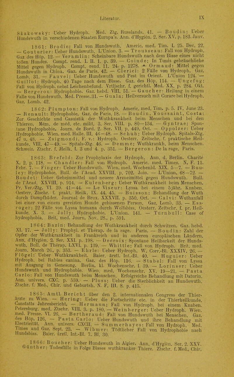 Skakowsky: Ueber Hydroph. Med. Ztg. Russlands.. 41. — Boudin: Ueber Hundswuth in verschiedenen Staaten Europa's. Ann. d'Hygiön. 2. Ser. XV. p. 183. Janv. 1861: Brodie: Fall von Hundswuth. Americ. med. Tim. I. 25. Dec. 22. — Coutarier: Ueber Hundswuth. L'Union. 3. — Trousseau: Fall von Hydroph. Gaz des Höp. 12. — Veramlin: Scheinbare Hundswuth nach dem Bisse eines nicht tollen Hundes. Compt. rend. I. II. 1. p. 39. — Goinde: In Tmiis gebräuchliche Mittel gegen Hydroph. Compl. rend. 11. 24. p. 1278. Ormaud: Mittel gegen Hundswuth in China. Gaz. de Paris. 42. — Glerici: 2 Fälle von Hydroph. Gaz. Lomb. 31. — Fauvel: Ueber Hundswuth und Pest im Orient, L'Union 124. — Guiliot: Hydroph. 40 Tage nach dem Bisse. Gaz. des Höp. 114. — Ungefug: Fall von Hydroph. nebst Leichenbefund. Vrtljschr. f. gerichtl. Med, XX. p. 284. Okt. — Bergeron: Hydrophobie. Gaz. hebd. VIIL 51.— Gauch er: Heilung in einem Falle von Hundswuth. Med. Presse. 31. — G u a 1 a: Heilversuch mit Curare bei Hydroph. Gaz. Lomb. 42. 1862: Plumpton: Fall von Hydroph. Americ. med. Tim. p. 5. IV. June 23. — Renault: Hydrophobie. Gaz. de Paris. 18. — Boudin, Toussaint, Costa: Zur Geschichte und Casuistik der Wuthkrankheit beim Menschen und bei den Thieren. Mem. de med. etc. milit. 3. Ser. VIR. p. 80—134. — Gyntrae: Spon- tane Hydrophobie. Journ. de Bord. 2. Ser. VII. p. 449. Oct. — Oppolzer: Ueber Hydrophobie. Wien. med. Halle. IIL 46-48. — Schuh: Ueber Hydroph. Spitals-Ztg. 47 u. 48. — Zsigmondi, F. V.: Hydroph, Oesterr. Zeitschr. f. praktische Heil- kunde. VIII. 47 — 49,— Spitals-Ztg. 46, — Demme: Wuthkrankh. beim Menschen. Schweiz. Ztschr, f. Heilk, I, 3 und 4. p. 351. — Bergeron: Dela rage. Paris. 1863: Brefeld: Zur Prophylaxis der Hydroph. Ann. d. Berlin. Gharite X. 2, p. 118. — Ch and 1er: Fall von Hydroph. Americ. med. Times. N. F. 11. Febr, 7. — Finger: Ueber Hundswuth. Wien. med. Wochenbl. XIX. 5—7. — Bou- ley: Hydrophobie, Bull, de l'Acad. XXVIR. p. 702. Juin. — L'Union. 68—72. — Boudet: Ueber Geheimmittel und neuere Arzneimittel gegen Hundswuth. Bull, de l'Acad. XXVIII. p. 914. — Eulen.berg: Ueber Wuthkrankheit beim Menschen. Pr. Ver.-iZtg. VI. .39. 41—44. — Le Viseur: Lyssa bei einem 5jähr. Knaben. Oesterr. Ztschr. f. prakt. Heilk. IX. 44, 45. — Buisson: Behandlung der Wuth durch Dampfbäder. Journal de Brüx. XXXVIL p. 350. Oct. — Calvi: Wuthanfall bei einer von einem gereizten Hunde gebissenen Person. Gaz. Lomb. 33. — Ess- roger: 22 Fälle von Lyssa humana durch Wolfsbiss. Oesterr. Zeitschr. f. pr. Heil- kunde. X. 3. — Jolly: Hydrophobie. L'Union. 141. — Turn bull: Gase of hydrophobia. Brit. med. Journ. Nov. 28., p. 591. 1864: Bazin: Behandlung der Wuthkrankheit durch Schwitzen. Gaz. hebd. XL 17. — Jolly: Prophyl. et Therap. de la rage. Paris. — Boudin: Zahl der Opfer der Wuthkrankheit in Frankreich und in anderen europäischen Ländern. Ann. d'Hygien. 2. Ser. XXI. p, 198. — Decroix: Spontane Heilbarkeit der Hunds- wuth. Bull, de Therap. LXVL p. 139, — Whittle: Fall von Hydroph. Brit. med. Journ. March 26., p, 353, — Ehrle: Ueber Hydroph. W. Corr,-Bl. XXXIV. 26. — F lögel:' Ueber Wuthkrankheit. Baier. ärztl. Int.-Bl. 40. — Huguier: Ueber Hydroph. bei Rabies canina. Gaz. des Höp. 116. — Stabel: Fall von Lyssa mit Ausgang in Genesung. Berlin, kl. Wochenschr. L 39. — Lorinser: Ueber Hundswuth und Hydrophobie. Wien. med. Wochenschr. XV. 19—21. — Pasta Carlo: Fall von Hundswuth beim Menschen. Erfolgreiche Behandlung mit Daturin. Ann, univers. CXC, p. 559, — Bloss: Ueber die Sterblichkeit an Hundswuth. Ztschr. f. Med., Chir. und Geburtsh. N. F. III. 8. p. 415. 1865: Amtl. Bericht über den 2. internationalen Congress der Thier- ärzte zu Wien. — Hering: Ueber die Fortschritte etc. in der Thierheilkunde. Canstatts Jahresbericht. — Hermann: Fall von Hydroph. bei einem Knaben. Petersburg, med. Ztschr. VIIL 3. p. 180, — We inb erger: Ueber Hydroph. Wi«n. med, Presse. VL 26, — Bertheraud: Fall von Hundswuth bei Menschen. Gaz, des Höp. 126. — Pasta Carlo: Ueber Hundswuth und ihre Behandlung mit Llectricität. Ann. univers. CXCII. — Summerhayes: Fall von Hydroph Med. Times and Gaz, Sept. 23. — W ihm er: Tödtlicher Fall von Hydrophobie nach Hundsbiss. Baier, ärztl. Int-Bl. 7. Bl. 30. 1866: Boucher: Ueber Hundswuth in Algier. Ann. d'Hygien. Ser. 2. XXV. Günther: Todesfälle in Folge Bisses wuthkranker Thiere. Ztschr. f. Med.', Chir.
