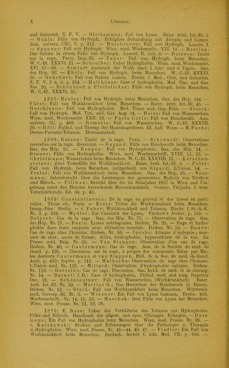 und Geburtsh. N. F. V. — Gleitsmann: Fall von Lyssa. Baier. ärztl. Int.-Bi. 5. — Guala: Fälle von Hydroph. Erfolglose Behandlung' mit Atropin und Curare. Ann. univers. CXC. V. p. 315. — Hutchinson: Fall von Hydroph. Lancet. 1. — Spanner: Fall von Hydroph. Wien. med. Wochensrhi. XVL 13.— Bastian: Das Gehirn in einem Falle von Hydroph. Lancet. H. July 3. — Buisson: Traite sur la rage. Paris. Imp.-Bl. — Faher: Fall von Hydroph. beim Menschen. W. C.-Bl. XXXVL 17. — Schreiber: Ueber Hydrophobie. Wien. med. Wochenschr. XVI. 57—59. — Simiac*: Ausbruch der Wnth nach 1 Jahr und 6 Tagen. Gaz. des Höp. 92. — Ehrle: Fall von Hydroph. beim Menschen. W. G.-Bi. XXXVL 36. — Gehrhart: Fall von Rabies canina. Ztschr. f. Med., Chir. und Geburtsh. N. F. V. 5 u. 6. p. 354. — Holthouse: Gase of hydrophobia. Med. Tim. and Gaz. Nov. 10. — Schönbrod u. Pfeilsticker: Fälle von Hydroph. beim Menschen. W. C.-B1. XXXVL 35. 1867: Bouley: Fall von Hydroph. beim Menschen. Gaz. des Höp. 144. — Fürst: Fall von Wuthkrankheit beim Menschen. — Baier. ärztl. Int.-Bl. 45. — Hutchinson: Fall von Hydrophobie. Med. Times and. Gaz. Febr. — Alcock: Fall von Hydroph. Med. Tim. and. Gaz. Aug. 24. — Heiss: Fall von Wasserscheu. Wien. med. Wochenschr. XXIL 32. — Pasta Carlo: Fall von Hundswuth. Ann. univers. CC. p. 468. — Romerio: Fall von Wasserscheu. W. C.-Bl. XXXVIL 30. — Röll: Pathol. und Therap. der Haussäugethiere. IIL Aufl. Wien. — M. Fuchs: Dermo-Pn eumo-Tetanus. Hermannstadt. 1868: Guison: Traite de la rage. Paris. — Schiwardi: Observations nouvelles sur la rage. Besangon. — D a g a n d : Fälle von Hundswuth beim Menschen. Gaz. des Höp. 15. — Rongon: Fall von Hydrophobie. Gaz. des Höp. 14. — Breuer: Fälle von Hydrophobie. Wien. med. Wochenschrift. XVIII. 11. 13. — Ghristmann: Wasserscheu beim Menschen. W. C.-Bl. XXXVIII. 15. — Kerschen- steiner: Zwei Todesfälle bei Wuthkrankheit. Baier. ärztl. Int.-Bl. 6. — Peter: Fall von Hydroph. beim Menschen (mitgetheilt von Rigard). L'Union. 54. — Trelat: Fall von Wuthkrankheit beim Menschen. Gaz. des Höp. 23. — NeSe- rn an n: Jahresbericht über die Leistungen der gesammten Medicin von Virchow und Hirsch, — Pillwax: Bericht über die im Solarjahre 1867 in Wien und Um- gebung unter den Hunden herrschende Hundekrankheit. Oeslerr. Vrlljschr. f. wiss. Veterinärkunde. Bd. 30- p. 43. 1869: Constantinescu: Dela rage en general et des lysses en parti- culier, These etc. Paris. — Kreis: Ueber die Wuthkrankheit beim Menschen. Inaug.-Diss. Berlin. —v. Faber: Wuthkrankheit und Tetanus. Ztschr. f. St.-A.-K. Nr. 2. p. 310. — Wydler: Zur Casuistik der Lyssa. Virchow's Archiv, p. 155. — Delpech: Gas de la rage. Gaz. des Höp. Nr. 75. — Observation de rage. Gaz. des Höp. Nr. 27. — Bazin: Lysses sublinguales. Ibidem. Nr. 20. — Rage et hydro- phobie dans leurs rapports avec alienation mentale. Ibidem. Nr. 50. — Dauve: Gas de rage chez l'homme. Ibidem. Nr. 56. — Jacobs: Attaque d'epilepsie ; mor- sure de chat, acces de fureur; delire, hydrophobie, hyperesthesie de la vue. La Presse med. Belg. Nr. 30. — Van Stappen: Observation d'un cas de rage. Ibidem. Nr. 40. — Cautermann: Cas de rage. Ann. de la Sociöte de med. de Gand. p. 125. — Discussion sur la rage, ä propos des communic. faites par Mm. les docteurs Cautermann et van Stappen. Bull, de la Soc. de med. de Gand. Aoüt. p. 432; Septbr. p. 512. — Malherbe: Observation de rage chez l'homme. L'Union med. Nr. 118. — Miliard: Observation d'hydrophobie rabique. Ibidem. Nr. 119. — Derselbe: Cas de rage. Discussion. Gaz. hebd. de med. et de Chirurg. Nr. 14. — Burnett J.B.: Gase of hydrophobia. Philad. med. and surg. Reporter Dec. 18. — Schönleutner: Fall von Wasserscheu (Wuthkrankheit). Baier. ärztl. Int.-Bl. Nr. 10. — Martins G.: Das Herrschen der Hundswuth in Baiern. Ibidem. Nr. 13. — Stark: Fall von Wuthkrankheit beim Menschen. Württemb. med. Gorresp.-Bl. Nr. 3. — Wiesner: Ein Fall von Lyssa humana. Berlin, klin. Wochenschrift. Nr. 14, 15, 16. — Haschek: Drei Fälle von Lyssa bei Menschen. Wien. med. Presse. Nr. 31, 32, 38. 1870: E. Rose: Ueber das Verhältniss des Tetanus zur Hydrophobie. Pitha und Billroth. Handbuch der allgem. und spec. Chirurgie. Erlangen. — Dutz- mann: Ein Fall von Hydrophobie beim Menschen. Wien, med, Presse. Nr. 38. — V. Kaczkowski: Studien und Erfahrungen über die Pathologie u. Therapie d. Hydrophobie. Wien, med, Presse. Nr. 41—44, 46, 47. — Fiedler: Ein Fall von Wuthkrankheit beim Menschen, Deutsch. Archiv f. klin. Med. VII. p. 606. —