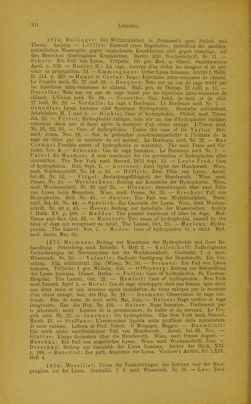1874: Bölling er: Die Wuthkrankhelt in Ziemssen's spec. Patiiol. und Therap. Leipzig. — Löf f 1er: Entwurf eines Regulativs, betreffend die sanitäts- polizeilichen Massregeln gegen ansteckende Krankheiten und gegen bösartige, auf den Menschen übertragbare Krankheiten. Berlin, klin. Wochenschrift. Nr. 11. — Scholz: Ein Fall von Lyssa. Vrtljschr. für ger. Med. u. öffentl, Sanitätswesen April, p. 309. — Bouley H.: La rage, moyens d'en 6viter les dangers et de pre- venir sa propagation. 12. — Emrninghaus: lieber Lyssa humana. Archiv f. Heilk. H. 314. p. 239. — Hanot et Gartaz: Rage: Injections intra-veineuses de chloral. Le Progres med. Nr. 27 und 28. — Bucquoy: Note sur un cas de rage traitö par les injections intra-veineuses de chloral. Bull. gen. de Thörap. 15 Juill. p. 16. — Derselbe: Note sur un cas de rage traite par les injections intra-veineuses de chloral. L'Union med. Nr. 89. — Derselbe: Gaz. hebd. de med. et de chir. 17 Juill. Nr. 29. — Verdalle: La rage ä Bordeaux. Le Bordeaux m6d. Nr. 7. — Grundier: Lyssa humana oder Spontane Hydrophobie. Deutsche militärärztl. Jahrbücher. H. 7 und 8. — Hinkle: Gase of hydrophobia. Philad. med. Times. Jul. 25. — Fereol: Hydrophobie rabique, note sur un cas d'hydrophobie rabique, survenue deux ans et demi apres la morsure d'un chien enrag6. L'Union med. Nr. 91, 92, 93. — Gase of hydrophobia. Under the case of Dr. Taylor. Brit. med. Journ. Nov. 28. — Sur la pretendue non-transmissibilit^ ä l'homme de la rage du chien par la morsure de cet animal. Le Bordeaux med. Nr. 22. — Mac Cormac: Possible arrest of hydrophobia or watershy. The med. Press and Cir- cular. Nov. 4. — Arnozan: Cas de rage humaine. Le Bordeaux med. Nr. 7. — Paluel deMarmon: A new treatment for the prevention of hydrophobia after inoculation. The New York med. Record. 1873 Sept. 15. — Leute Fred.: Gase of hydrophobia. Ibid. Sept. 1. — Lorinser; Zwei Opfer der Hundsvvuth. Wien, med. Wochenschrift. Nr. 14 u. 15. — Höflich: Zwei Fälle von Lyssa. Aerzti. Int.-Bl. Nr. 52. — Flögel: Ansteckungsfähigkeit der Hundswuth. Wien. med. Presse. Nr. 19. — Weinlechner: Beitrag zur Kenntniss der Hydropholne. Wfien. med. Wochenschrift. Nr. 28 und 29. — Glasner: Bemerkungen über zwei Fälle von Lyssa beim Menschen. Wien. med. Presse. Nr. 35. — Brecher: Fall von Hydrophobie. Ibid. Nr. 41. — Sauter: Ein Fall von Wuthkrankhelt. Baier. ärztl. Int.-Bl. Nr. 44. — Sp er lieh: Zur Gasuistik der Lyssa. W^ien. med. Wochen- schrift. Nr. 40 u. 41. — Hesse: Beitrag zur Aetiologie der Wasserscheu. Archiv f. Heilk. XV. p. 190. — Haddon: The present treatment of bites by dogs. Med. Times and Gaz. Oct. 31. — Mus er oft: Two cases of hydrophobia, caused by the bites of dogs not recognised as rabid. The Lancet. Oct. 10. —Maclean: Hydro- phobia. The Lancet. Nov. 7. — Mo des: Case of hydrophobia in a child. Brit. med. Journ. May 30. ^ 1875: Hermann: Beitrag zur Kenntniss der Hydrophobie und ihrer Be- handlung. Petersburg, med. Zeitschr. V. Heft 2. — Kollsnikoff: Pathologische Veränderungen im Nervensystem bei der Wuthkrankhelt. Centralbl. f. d. med. Wissensch. Nr. 50. — V a 1 e n t i c: Radicale Vertilgung der Hundswuth. Ein Vor- schlag. Allg. militärärztl. Ztg. (Wien). Nr. 50. — Sorauer: Ein Fall von Lyssa humana. Vrtljschr. f. ger. Medicin. Juli. — Offenberg: Beitrag zur Behandlung der Lyssa humana. Dissert. Berlin. — Pott er: Case of hydrophobia. St. Thomas-- Hospital. The Lancet. Oct. 23. — Hewlett: Gase of hydrophobia. New York med. Record. April 5. — Morel: Gas de rage developpee chez une femme ägee deux ans deux mois et une semaine apres inoculation du virus rabique par la morsure d'un chien enrage. Gaz. des Hop. Nr. 18. — Desmons: Observation de rage con- firm^e. Ree. de mem. de med. rhilit. Mai, Juin. — Delore: Rage tardive et rage imaginaire. Gaz. des Hop. Nr. 139. — Balzer: Rage humaine. Traitement par le jaborandi: mort. Lesions de la protuberance, du bulbe et du cerveau. Le Pro- gres möd. Nr. 37. — Janewey: On hydrophobia. The New Vork med. Record. March 13. — Steffano: L'ammoniaca liquida nella profiläzzi delia morsicatura di cane rabioso. Lettera al Prof. Vizioli. II Morgagni. Maggio. — B a u m b 1 a 11: Ein noch nicht veröffentlichter Fall von Hundswuth. Aerzti. Int.-Bl. Nov. — Glatter: Einige Gedanken über die Hundswuth. Wien. med. Presse August. — Maschka: Ein Fall von angeblicher Lyssa. Wien. med. Wochenschrift. Juni.^ —■ Dreschke: Beitrag zur Gasuistik der Lyssa humana. Archiv der Heilk. XVI. p. 189. — Benedict: Zur path. Anatomie der Lyssa, Virchow's Archiv. Bd. LXIV. Heft 4. 1876: Wassilief: Ueber die Veränderungen des Gehirns und der Heiz- ganglien bei der Lyssa. Centralbl. f. d. med. Wissensch. Nr. 36. — Leo: Zwei