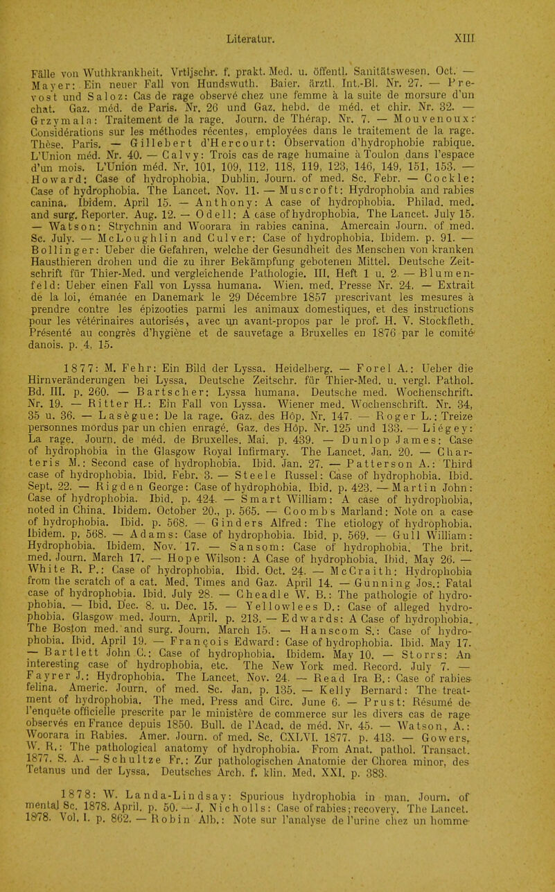 Fälle von Wulhkrankheit. Vrtljschr. f. prakt. Med. u. öffenll, Saiiilätswesen. Oct. — Mayer: Ein neuer Fall von Hundswuth. Baier. ärztl. Int.-Bl. Nr, 27. — Pre- vost und Saloz: Gas de rage observö chez une femme ä la suile de morsure d'un Chat. Gaz. med. de Paris. Nr. 26 und Gaz. hebd. de möd. et chir. Nr. 32. — Grzymaln: Traitement de la rage. Journ. de Th^rap. Nr. 7. — Mouvenouxr Considerations sur les m^thodes röcentes, employ6es dans le traitement de la rage. These. Paris. — Gillebert d'Hercourt: Observation d'hydrophobie rabique. L'Union med. Nr. 40. — Calvy: Trois cas de rage humaine äToulon dans l'espace d'un mois. L'Union möd. Nr. 101, 109, 112, 118, 119, 123, 146, 149, 151, 153. — Howard: Gase of hydrophobia. Dublin. Journ. of med. Sc. Febr. — Cockle: Gase of hydrophobia. The Lancet. Nov. 11. — Muscroft: Hydrophobia and rabies canina. Ibidem. April 15. — Anthony: A case of hydrophobia. Philad. med. and surg. Reporter. Aug. 12. — Od eil: A case of hydrophobia. The Lancet. July 15. — Watson: Strychnin and Woorara in rabies canina. Amercain Journ. of med. Sc. July. — McLoughlin and Culver: Gase of hydrophobia. Ibidem, p. 91. — Bollinger: Ueber die Gefahren, welche der Gesundheit des Menschen von kranken Hausthieren drohen und die zu ihrer Bekämpfung gebotenen Mittel. Deutsche Zeit- schrift für Thier-Med. und vergleichende Pathologie. III. Heft 1 u. 2. — Blumen- feld: Ueber einen Fall von Lyssa humana. Wien. med. Presse Nr. 24. — Extrait de la loi, ^manee en Danemark le 29 Decembre 1857 prescrivant les mesures ä prendre contre les epizooties parmi les animaux domestiques, et des instructions pour les veterinaires autorises, avec un avant-propos par le prof. H. V. Stockfleth^ Presentö au congres d'hygiene et de sauvetage a Bruxelles en 1876 par le coniite' danois. p. 4, 15. 1877: M. Fehr: Ein Bild der Lyssa. Heidelberg. — Forel A.: Ueber die Hirnveränderungen bei Lyssa. Deutsche Zeitschr. für Thier-Med. u. vergl. PathoL Bd. III. p. 260. — Bartscher: Lyssa humana. Deutsche med. Wochenschrift. Nr. 19. — Ritter H,: Ein Fall von Lyssa. Wiener med. Wochenschrift. Nr. 34, 85 u. 36. — Lasegue: De la rage. Gaz. des Höp. Nr. 147. — Roger L.: Treize personnes mordus par un chien enrage. Gaz. des Höp. Nr. 125 und 133. — Liegey: La rage. Journ. de m6d. de Bruxelles. Mai. p. 439. — Dunlop James: Gase of hydrophobia in the Glasgow Royal Infirmary. The Lancet. Jan. 20. — Ghar- te ris M.: Second case of hydrophobia. Ibid. Jan. 27. — Patterson A.: Third case of hydrophobia. Ibid. Febr. 3. — Steele Rüssel: Gase of hydrophobia. Ibid. Sept. 22. — Rigden George: Gase of hydrophobia. Ibid. p. 423. — Martin John: Case of hydrophobia. Ibid. p. 424. — Smart WilHam: A case of hydrophobia, noted in China. Ibidem. October 20., p. 665. — Coombs Marland: Note on a case of hydrophobia. Ibid. p. 568. — G Inders Alfred: The etiology of hydrophobia. Ibidem, p. 568. — Adams: Gase of hydrophobia. Ibid. p. 569. — Gull Wilham: Hydrophobia. Ibidem. Nov. ' 17. — Sansom: Gase of hydrophobia. The brit. med. Journ. March 17, — Hope Wilson: A Case of hydrophobia. Ibid. May 26. — White R. P.: Case of hydrophobia. Ibid. Oct. 24. — McCraith: Hydrophobia from the Scratch of a cat. Med. Times and Gaz. April 14. — Gunning Jos.: Fatal case of hydrophobia. Ibid. July 28. — Gheadle W, B,: The pathologie of hydro- phobia, — Ibid. D'ec. 8. u. Dec. 15. — Y ellowl ees D.: Gase of alleged hvdro- phobia. Glasgow med. Journ. April, p. 213. — E d war ds: A Case of hydrophobia. The Boston med. and surg. Journ, March 15. — Hanscom S.: Case of hydro- phobia. Ihid, April 19. — Franqois Edward: Case of hydrophobia. Ibid. May 17. — Bartlett John G.: Gase of hydrophobia. Ibidem. May 10. — Storrs: An interesting case of hydrophobia, etc. The New York med. Record. July 7. — Fayrer J.: Hydrophobia. The Lancet. Nov. 24. — Read Ira B.: Gase of rabies- fehna. Americ. Journ. of med. Sc. Jan. p. 135. — Kelly Bernard: The treat- ment of hydrophobia. The med. Press and Circ. June 6. — Prust: Resume de l'enquete officielle prescrite par le ministere de commerce sur les divers cas de rage observes en France depuis 1850. Bull, de l'Acad. de med, Nr, 45. — Watson, A.: Woorara in Rabies. Amer. Journ. of med. Sc. CXLVL 1877. p. 413. — Gowers, >V. R.: The pathoiogical anatomy of hydrophobia, From Anat, pathol. Transact. 1877, S. A. — Schultze Fr.: Zur pathologischen Anatomie der Chorea minor, des Tetanus und der Lyssa, Deutsches Arch. f. klin. Med. XXI, p. 383. 1878: W. Landa-Lindsay: Spurious hydrophobia in i)ian. Journ. of T<^Q w^' IS'^^-^P^''- P- 50.—J. Nicholls: Gase of rabies; recovery. The Lancet. 1878. Vol. I. p. 862. — Robin Alb.: Note sur l'analyse de Turine chez un hommc'