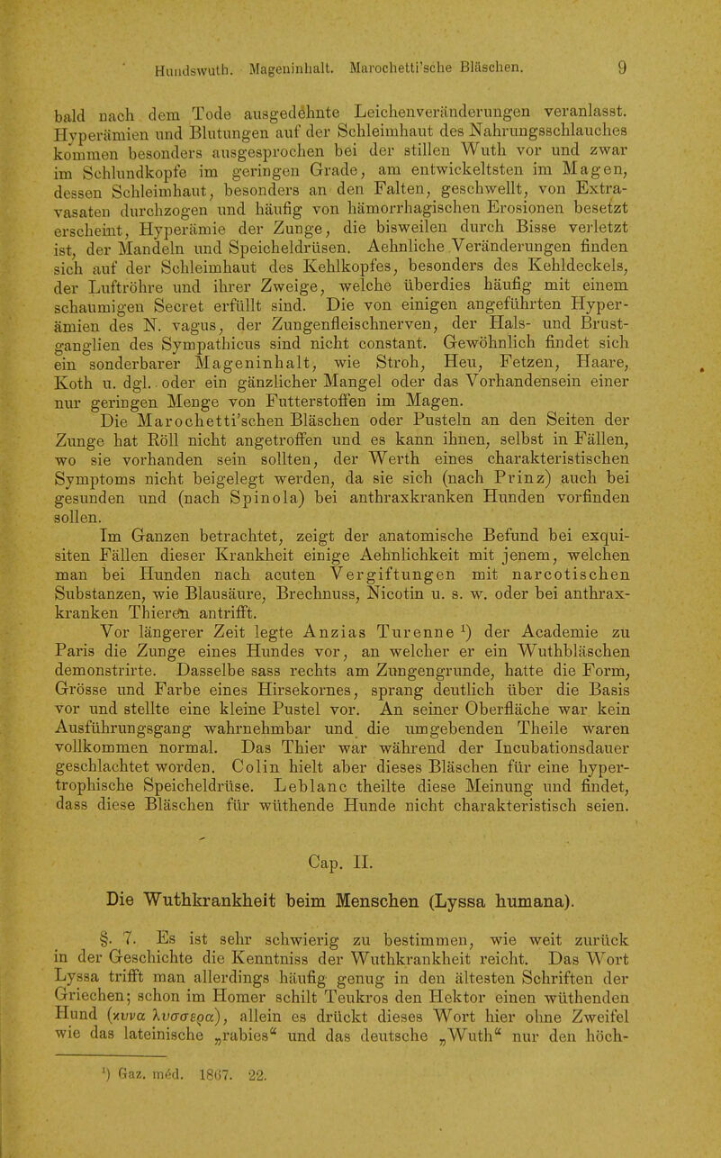 bald nach dem Tode ausgedehnte Leichenveränderimgen veranlasst. Hyperämien und Blutungen auf der Schleimhaut des Nahrungsschlauches kommen besonders ausgesprochen bei der stillen Wuth vor und zwar im Schlundkopfe im geringen Grade, am entwickeltsten im Magen, dessen Schleimhaut, besonders an den Falten, geschwellt, von Extra- vasaten durchzogen und häufig von hämorrhagischen Erosionen besetzt erscheint, Hyperämie der Zunge, die bisweilen durch Bisse verletzt ist, der Mandeln und Speicheldrüsen. Aehnliche Veränderungen finden sich auf der Schleimhaut des Kehlkopfes, besonders des Kehldeckels, der Luftröhre und ihrer Zweige, welche überdies häufig mit einem schaumigen Secret erfüllt sind. Die von einigen angeführten Hyper- ämien des N. vagus, der Zungenfleischnerven, der Hals- und Brust- ganglien des Sympathicus sind nicht constant. Gewöhnlich findet sich ein sonderbarer Mageninhalt, wie Stroh, Heu, Fetzen, Haare, Koth u. dgl. ■ oder ein gänzlicher Mangel oder das Vorhandensein einer nur geringen Menge von Futterstofien im Magen. Die Marochetti'schen Bläschen oder Pusteln an den Seiten der Zunge hat Roll nicht angetroffen und es kann ihnen, selbst in Fällen, wo sie vorhanden sein sollten, der Werth eines charakteristischen Symptoms nicht beigelegt werden, da sie sich (nach Prinz) auch bei gesunden und (nach Spinola) bei anthraxkranken Hunden vorfinden sollen. Im Ganzen betrachtet, zeigt der anatomische Befund bei exqui- siten Fällen dieser Krankheit einige Aehnlichkeit mit jenem, welchen man bei Hunden nach acuten Vergiftungen mit narcotischen Substanzen, wie Blausäure, Brechnuss, Nicotin u. s. w. oder bei anthrax- kranken Thierefn antrifft. Vor längerer Zeit legte Anzias Turenne ^) der Academie zu Paris die Zunge eines Hundes vor, an welcher er ein Wuthbläschen demonstrirte. Dasselbe sass rechts am Zungengrunde, hatte die Form, Grösse und Farbe eines Hirsekornes, sprang deutlich über die Basis vor und stellte eine kleine Pustel vor. An seiner Oberfläche war kein Ausführungsgang wahrnehmbar und die umgebenden Theile waren vollkommen normal. Das Thier war während der Incubationsdauer geschlachtet worden. Colin hielt aber dieses Bläschen für eine hyper- trophische Speicheldrüse. Leblanc theilte diese Meinung und findet, dass diese Bläschen für wüthende Hunde nicht charakteristisch seien. Cap. n. Die Wuthkrankheit beim Menschen (Lyssa humana). §. 7. Es ist sehr schwierig zu bestimmen, wie weit zurück in der Geschichte die Kenntniss der Wuthkrankheit reicht. Das Wort Lyssa trifft man allerdings häufig genug in den ältesten Schriften der Griechen; schon im Homer schilt Teukros den Hektor einen wüthenden Hund [nvva kvaasQu), allein es drückt dieses Wort hier ohne Zweifel wie das lateinische „rabies und das deutsche „Wuth nur den höch- ') Gaz. med. 18(17. 22.