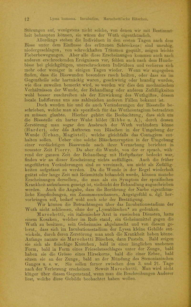 Störungen aut^ wenigstens nicht solche, von denen wir mit Bestimmt- heit behaupten können, sie wären der Wuth eigenthümlich. Allerdings stehen die Individuen in den ersten Tagen nach dem Bisse unter dem Einflüsse des erlittenen Schreckens; sind unruhig, niedergeschlagen, von schreckhaften Träumen gequält, zeigen leichte Fieberbewegungen. Aber alle diese Erscheinungen kommen auch nach anderen erschreckenden Ereignissen vor, fehlen auch nach dem Hunde- bisse bei gleichgiltigen, unerschrockenen Individuen und verlieren sich mehr oder weniger in einigen Tagen wieder. Wenn wir augegeben finden, dass die Bisswunden besonders rasch heilten, oder dass sie im Gegentheile sehr hartnäckig waren, geschwürig oder brandig wurden, wie dies zuweilen bemerkt wird, so werden wir dies den mechanischen Verhältnissen der Wunde, der Behandlung oder anderen Zuftilligkeiten wohl besser zuschreiben als der Einwirkung des Wuthgiftes, dessen locale Indifferenz uns aus zahlreichen anderen Fällen bekannt ist. Doch wurden hie und da auch Veränderungen der Bissstelle be- schrieben, welche man als spezifisch für das Wuthcontagium betrachten zu müssen glaubte. Hierher gehört die Beobachtung, dass sich um die Bissstelle ein harter Wulst bildet (Ribbe u. A.), durch dessen Zerstörung man sogar den Ausbruch der Wuth verhindern könne (Härder), oder das Auftreten von Bläschen in der Umgebung der Wunde (Urban, Magistel), welche gleichfalls das Contagium ent- halten sollen. Ueber eine solche Bläscheneruption in der Umgebung einer verdächtigen Bisswunde nach ihrer Vernarbung berichtet in neuester Zeit Piorry. Da aber die Wunde, von der er sprach, wäh- rend der ganzen Zeit der Behandlung mit Heftpflaster bedeckt war, finden wir an dieser Erscheinung nichts auffälliges. Auch die früher angeführten Veränderungen sind zu vereinzelt, um nicht als Zufällig- keiten aufgefasst zu werden. Da die Wunde in der Regel wiederholt geätzt oder lange Zeit mit Reizmitteln behandelt wurde, können manche Erscheinungen derselben, die man als ein Symptom der spezifischen Krankheit aufzufassen geneigt ist, vielleicht der Behandlung zugeschrieben werden. Auch die Angabe, dass die Berührung der Narbe eigenthüm- liche Empfindungen, ein Zusammenschauern, Angstgefühl u. dgl. her- vorbringen soll, bedarf wohl noch sehr der Bestätigvmg. Wir können die Betrachtungen über das Incubationsstadium der Wuth nicht schliessen, ohne der „Lyssabläschen zu gedenken. Marochetti, ein italienischer Arzt in russischen Diensten, hatte einem Kosaken, welcher im Rufe stand, ein Geheimmittel gegen die Wuth zu besitzen, sein Geheimniss abgelauscht und von diesem ge- lernt, dass sich im Incubationsstadium der Lyssa kleine Gebilde ent- wickeln, durch deren Zerstörung man auch die Krankheit heben könne. Anfangs nannte sie Marochetti Bläschen, dann Pusteln. Bald zeigen . sie sich als fleischige Knötchen, bald in einer länglichen unebenen Form, bald in Form eines Frieselausschlages unter der Zunge, bald haben sie die Grösse eines Hirsekorns, bald die einer Erbse, bald sitzen sie an der Zunge, bald an der Mündung des Stenonianischen Ganges u. s. w. Sie sollen ferner zwischen dem 3. und 21. Tage nach der Verletzung erscheinen. Soweit Marochetti. Man wird nicht klüger über diesen Gegenstand, wenn man die Beschreibxmgen Anderer liest, welche diese Gebilde beobachtet haben wollen.