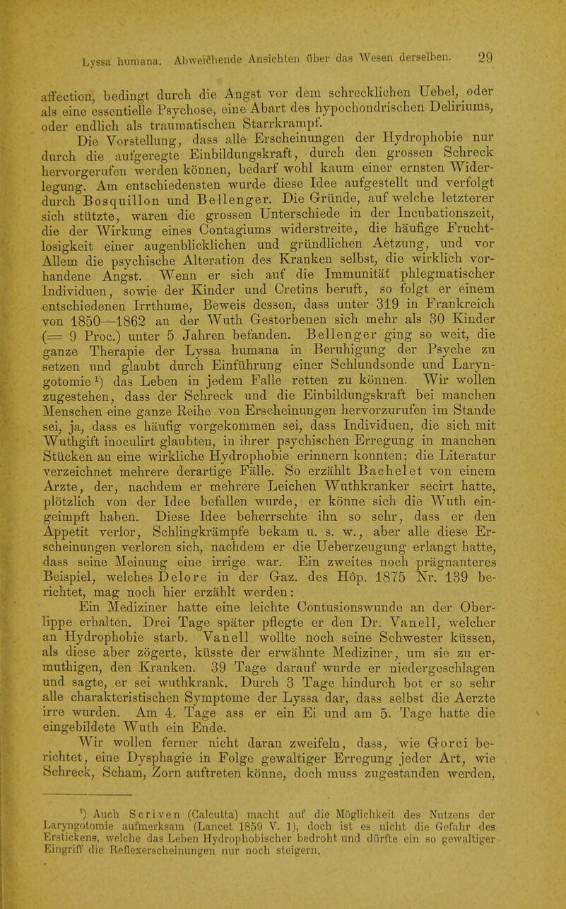 affection, bedingt durch die Angst vor dem schrecklichen Uebel, _oder als eine essentielle Psychose, eine Abart des hypochondrischen Deliriums, oder endlich als traumatischen Starrkrampf. Die Vorstellung, dass alle Erscheinungen der Hydrophobie nur durch die aufgeregte Einbildungskraft, durch den grossen Schreck hervorgerufen werden können, bedarf wohl kaum einer ernsten Wider- legung. Am entschiedensten wurde diese Idee aufgestellt und verfolgt durch Bosqiiillon und Bellenger. Die Gründe, aufweiche letzterer sich stützte, waren die grossen Unterschiede in der Incubationszeit, die der Wirkung eines Contagiums widerstreite, die häufige Frucht- losigkeit einer augenblicklichen und gründlichen Aetzung, und vor Allem die psychische Alteration des Kranken selbst, die wirklich vor- handene Angst. Wenn er sich auf die Immunität phlegmatischer Individuen, sowie der Kinder und Cretins beruft, so folgt er einem entschiedenen Irrthume, Beweis dessen, dass unter 319 in Frankreich von 1850—1862 an der Wuth G-estorlDenen sich mehr als 30 Kinder (= 9 Proc.) unter 5 Jahren befanden. Bellenger ging so weit, die ganze Therapie der Lyssa humana in Beruhigung der Psyche zu setzen und glaubt durch Einführung einer Schlundsonde und Laryn- gotomie^) das Leben in jedem Falle retten zu können. Wir wollen zugestehen, dass der Schreck und die Einbildungskraft bei manchen Menschen eine ganze Reihe von Erscheinungen hervorzurufen im Stande sei, ja, dass es häufig vorgekommen sei, dass Individuen, die sich mit Wuthgift inoculirt glaubten, in ihrer psychischen Erregung in manchen Stücken an eine wirkliche Hydrophobie erinnern konnten; die Literatur verzeichnet mehrere derartige Fälle. So erzählt Bachelet von einem Arzte, der, nachdem er mehrere Leichen Wuthkranker secirt hatte, plötzlich von der Idee befallen wurde, er könne sich die Wuth ein- geimpft haben. Diese Idee beherrschte ihn so sehr, dass er den Appetit verlor, Schlingkrämpfe bekam u. s. w., aber alle diese Er- scheinungen verloren sich, nachdem er die Ueberzeugung erlangt hatte, dass seine Meinung eine irrige war. Ein zweites noch prägnanteres Beispiel, welches Delore in der Gaz. des Höp. 1875 Nr, 139 be- richtet, mag noch hier erzählt werden: Ein Mediziner hatte eine leichte Contusionswunde an der Ober- lippe erhalten. Drei Tage später pflegte er den Dr. Vanell, welcher an Hydrophobie starb. Vanell wollte noch seine Schwester küssen, als diese aber zögerte, küsste der erwähnte Mediziner, um sie zu er- muthigen, den Kranken. 39 Tage darauf wurde er niedergeschlagen und sagte, er sei wuthkrank. Durch 3 Tage hindurch bot er so sehr alle charakteristischen Symptome der Lyssa dar, dass selbst die Aerzte irre wurden. Am 4. Tage ass er ein Ei und am 5. Tage hatte die eingebildete Wuth ein Ende. Wir wollen ferner nicht daran zweifeln, dass, wie Gorci be- richtet, eine Dysphagie in Folge gewaltiger Erregung jeder Art, wie Schreck, Scham, Zorn auftreten könne, doch muss zugestanden werden, ') Auch Scriven (Galcutta) macht auf die Möglichkeit des Nutzens der Laryngotomie aufmerksam (Lancet 1859 V. 1), doch ist es nicht die Gefahr des Erstickens, weiche das Leben Hydrophobischer bedroht und dürfte ein so gewaltiger Eingriff die Reflexerscheinungen nur noch steigern.