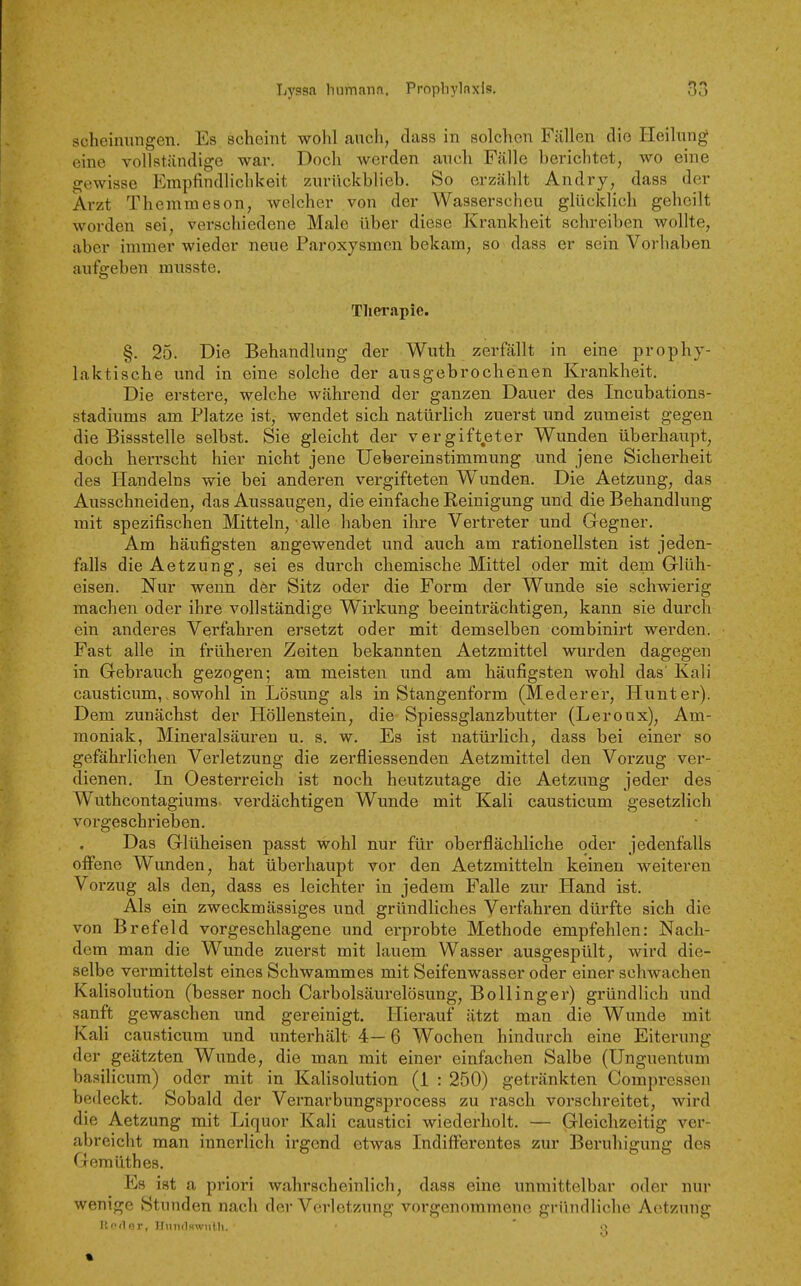scheinungen. Es scheint wohl anch, dass in solchen Fällen die Heilung eine vollständige war. Doch werden auch Fälle herichtet, wo eine gewisse Empfindlichkeit zurückblieb. So erzählt Andry, dass der Arzt Themmeson, welcher von der Wasserscheu glücklich geheilt worden sei, verschiedene Male über diese Krankheit schreiben wollte, aber immer wieder neue Paroxj'^smen bekam, so dass er sein Vorhaben aufgeben musste. Tliwapie. §. 25. Die Behandlung der Wuth zerfällt in eine prophy- laktische und in eine solche der ausgebrochenen Krankheit. Die erstere, welche während der ganzen Dauer des Incubations- stadiums am Platze ist, wendet sich natürlich zuerst und zumeist gegen die Bissstelle selbst. Sie gleicht der vergifteter Wunden überhaupt, doch herrscht hier nicht jene Uebereinstimmung und jene Sicherheit des Handelns wie bei anderen vergifteten Wunden. Die Aetzung, das Ausschneiden, das Aussaugen, die einfache Reinigung und die Behandlung mit spezifischen Mitteln, alle haben ihre Vertreter und Gegner. Am häufigsten angewendet und auch am rationellsten ist jeden- falls die Aetzung, sei es durch chemische Mittel oder mit dem Glüh- eisen. Nur wenn der Sitz oder die Form der Wunde sie schwierig machen oder ihre vollständige Wirkung beeinträchtigen, kann sie durch ein anderes Verfahren ersetzt oder mit demselben combinirt werden. Fast alle in früheren Zeiten bekannten Aetzmittel wurden dagegen in Gebrauch gezogen; am meisten und am häufigsten wohl das' Kali causticum,, sowohl in Lösung als in Stangenform (Mederer, Hunt er). Dem zunächst der Höllenstein, die Spiessglanzbutter (Leroux), Am- moniak, Mineralsäuren u. s, w. Es ist natürlich, dass bei einer so gefährlichen Verletzung die zerfliessenden Aetzmittel den Vorzug ver- dienen. In Oesterreich ist noch heutzutage die Aetzung jeder des Wuthcontagiums verdächtigen Wunde mit Kali causticum gesetzlich vorgeschrieben. Das Glüheisen passt wohl nur für oberflächliche oder jedenfalls oifene Wunden, hat überhaupt vor den Aetzmitteln keinen weiteren Vorzug als den, dass es leichter in jedem Falle zur Hand ist. Als ein zweckmässiges und gründliches Verfahren dürfte sich die von Brefeld vorgeschlagene und erprobte Methode empfehlen: Nach- dem man die Wunde zuerst mit lauem Wasser ausgespült, wird die- selbe vermittelst eines Schwammes mit Seifenwasser oder einer schwachen Kalisolution (besser noch Carbolsäurelösung, Bollinger) gründlich und sanft gewaschen und gereinigt. Hierauf ätzt man die Wunde mit Kali causticum und unterhält 4— 6 Wochen hindurch eine Eiterung der geätzten Wunde, die man mit einer einfachen Salbe (Unguentum basilicum) oder mit in Kalisolution (1 : 250) getränkten Compressen bedeckt. Sobald der Vernarbungsprocess zu rasch vorschreitet, wird die Aetzung mit Liquor Kali caustici wiederholt. — Gleichzeitig ver- abreicht man innerlich irgend etwas Indifferentes zur Beruhigung des Gemilthes. Es ist a priori wahrscheinlich, dass eine unmittelbar oder nur wenige Stunden nach der Verletzung vorgenommene gründliche Aetzung Ilodor, HnTi(lH\viit.h. ' Q %