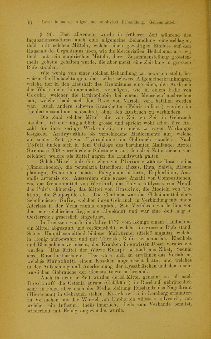 Lvris.i liuiiiaiiii. Allijeiiieiiie proi)!!}hu:l. lluliuialluuy. (JelieiiuiiiiUfl. §. 2G. Fast allgemein wurde in früherer Zeit während des Incubationsstadiums auch eine allgemeine Behandlung eingeschlagen, theils mit solchen Mitteln, welche einen gewaltigen Einfluss auf den Haushalt des Organismus üben, wie die Mercurialicn, Belladonna u. s. w., theils mit rein empirischen Mitteln, deren Zusammenstellung grössteu- theils geheim gehalten wurde, die aber meist eine Zeit laug in grossem Rufe standen. Wie wenig von einer solchen Behandlung zu erwarten steht, be- weisen die Beobachtungen, dass selbst schwere Allgemeinerkrankungen, Avelche tief in den Haushalt des Organismus eingreifen, den Ausbruch der Wuth nicht hintanzuhalten vermögen, wie in einem Falle von Co colli, welcher die Hydrophobie bei einem Menschen* ausbrechen sah, welcher bald nach dem Bisse von Variola vera befallen worden war. Auch andere schwere Krankheiten (Febris miliaris) Avurden im Incubationsstadium beobachtet, ohne den Ausbruch zu verhindern. Die Zahl solcher Mittel, die von Zeit zu Zeit in Gebrauch standen, ist eine unglaublich grosse und spricht wohl schon ihre An- zahl für ihre geringe Wirksamkeit, um nicht zu sagen Wirkungs- losigkeit. Andry* zählte 38 verschiedene Medicamente auf, welche zu seiner Zeit gegen Hydrophobie im Gebrauch standen. Nach Tofoli finden sich in dem Cataloge des berühmten Mailänder Arztes Sormani 338 verschiedene Substanzen aus den drei Naturreichen ver- zeichnet, welche als Mittel gegen die Hundswuth galten. Solche Mittel sind: die schon von Plinius erwähnte Rosa canina (Cinnorrhodon), die Scutelaria lateriflora, Buxus, Ruta, Salvia, Alisma plantago, Gentiana eruciata, Polygonum bistorta, Euphorbium, Ana- gallis arvensis etc. Ausserdem eine grosse Anzahl von Compositionen, wie das Geheimmittel von Werlhof, das Pulvis antilyssus von Mead, das Pulvis chinensis, das Mittel von Omskirk, die Medicin von To- kino, die Sanjorpille etc. Die Gentiana war das Geheimmittel eines Schulmeisters Salic, welcher ihren Gebrauch in Verbindung mit einem Aderlass in der Vena ranina empfahl. Sein Verfahren wurde ihm von der österreichischen Regierung abgekauft und war eine Zeit lang in Oesterreich gesetzlich eingeführt. In Preussen wurde im Jahre 1777 vom Könige einem Landmanne ein Mittel abgekauft und veröffentHcht, welches in grossem Rufe stand. Seinen Hauptbestandtheil bildeten Maiwürmer (Meloe majalis), welche in Honig aufbewahrt und mit Theriak, Radix serpentariae, Ebenholz und Bleispähnen vermischt, den Kranken in gewissen Dosen verabreicht wurden. Das Mittel der Witwe Rumpf bestand aus Zibet, Sedum acre, Ruta hortensis etc. Hier wäre auch zu erwähnen das Verfahren, welches Marochetti einem Kosaken abgelauscht hatte, und welches in der Aufsuchung und Anerkennung der Lyssabläschen und dem nach- träglichen Gebrauche der Genista tinctoria bestand. Auch in neuerer Zeit wurden derlei Mittel genannt, so soll nach Bogdanoff die Cetonia aurata (Goldkäfer) in Russland gebräuchlich sein; in Polen aber nach der Medic. Zeitung Russlands das Nagelkraut (Hieraceum) in Gebrauch stehen, Kaczkowski in Lemberg ermuntert zu Versuchen mit der Wurzel von Eui)horbia villosa s. silvostris, von welcher ein Infusum, theils innerlich, theils zum Verbände benutzt, wiederholt mit Erfolg angewendet wurde.
