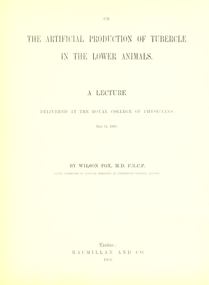 THE ARTIFKJIAL PRODUCTION OF TUBERCLE IN THE LOWER ANIMALS. A LECTURE HEI.IVKKKl) AT THK IKIYAL COLLEGE OF I'HY Sit :l A X.S, May 15, 1S13S. BY WILSON FOX, M.D. 1-Mt.C.F. lloIMl, I'llUFKSSOll CJK ILIMTAL MEDICINE AT U\I VlC];s I lY ( (iLM:(: K, LoNlroN. M A C Al 1 L L A N AND 180S.